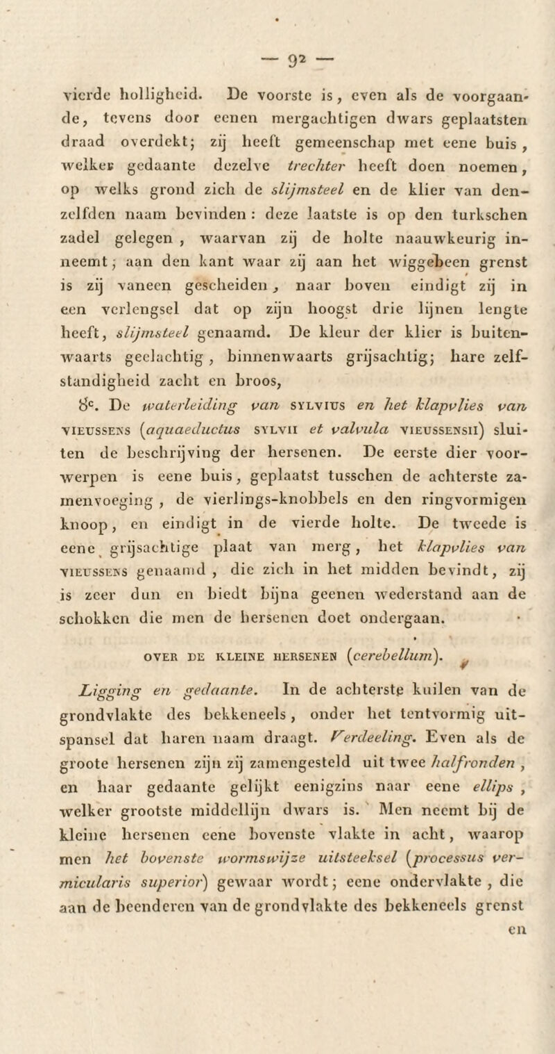 vierde holligheid. De voorste is, even als de voorgaan¬ de, tevens door eenen mergachtigen dwars geplaatsten draad overdekt; zij heeft gemeenschap met eene buis , welker gedaante dezelve trechter heeft doen noemen, op welks grond zich de slijmsteel en de klier van den- zelfdcn naam bevinden : deze laatste is op den turkschen zadel gelegen , waarvan zij de holte naauwkeurig in¬ neemt ; aan den kant waar zij aan het wiggebeen grenst is zij vaneen gescheiden , naar hoven eindigt zij in een verlengsel dat op zijn hoogst drie lijnen lengte heeft, slijmsteel genaamd. De kleur der klier is buiten¬ waarts gedachtig , binnenwaarts grijsachtig; hare zelf¬ standigheid zacht en broos, 8C. De waterleiding van sylvitjs en het klapvlies van vieussens (aquaeductus sylvii et valvula vieussensii) slui¬ ten de beschrijving der hersenen. De eerste dier voor¬ werpen is eene buis, geplaatst tusschen de achterste za- inenvoeging , de vierlings-knohhels en den ringvormigen knoop, en eindigt in de vierde holte. De tweede is eene grijsachtige plaat van merg, het klapvlies van vieussens genaamd, die zich in het midden bevindt, zij is zeer dun en biedt bijna geenen wederstand aan de schokken die men de hersenen doet ondergaan. over de kleine hersenen (cerehellum). ^ Ligging en gedaante. In de achterste kuilen van de grondvlakte des bekkeneels , onder het tentvormig uit¬ spansel dat haren naam draagt. Ferdeeling. Even als de groote hersenen zijn zij zamengesteld uit twee halfronden , en haar gedaante gelijkt eenigzins naar eene ellips , welker grootste middellijn dwars is. Men neemt bij de kleine hersenen eene bovenste vlakte in acht, waarop men het bovenste wormswijze uitsteeksel (processus ver- micularis superior) gewaar wordt; eene ondervlakte, die aan dc beenderen van de grondvlakte des bekkeneels grenst