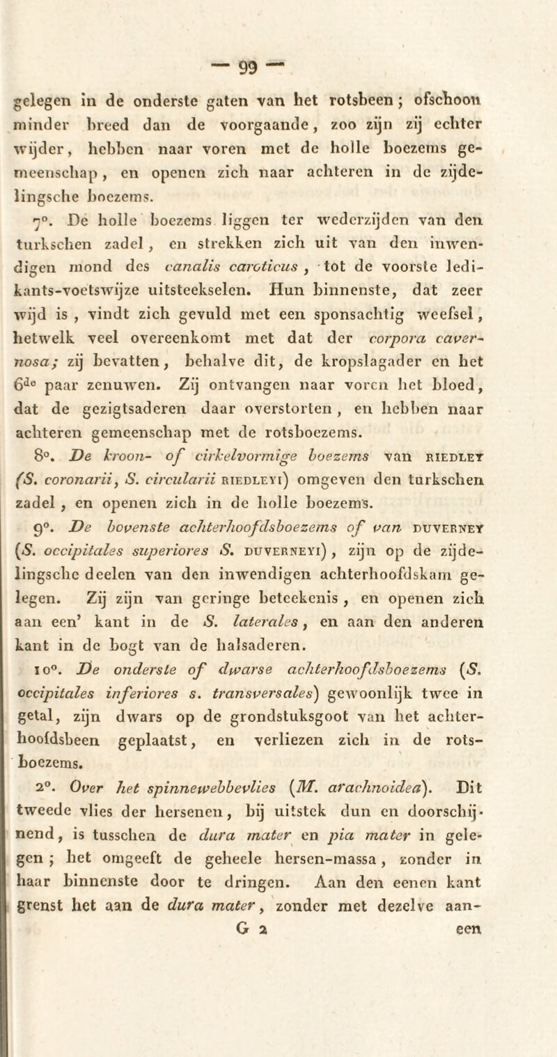 gelegen in de onderste gaten van het rotsbeen ; ofschoon minder breed dan de voorgaande, zoo zijn zij echter wijder, hebben naar voren met de holle boezems ge¬ meenschap , en openen zich naar achteren in de zijde- lingsche boezems. 7°. De holle boezems liggen ter wederzijden van den turkschen zadel , en strekken zich uit van den inwen* digen mond des canalis caroticus , tot de voorste ledi- kants-voetswijze uitsteekselen. Hun binnenste, dat zeer wijd is , vindt zich gevuld met een sponsachtig weefsel, hetwelk veel overeenkomt met dat der corpora caver- nosa; zij bevatten, behalve dit, de kropslagader en het 6de paar zenuwen. Zij ontvangen naar voren het bloed, dat de gezigtsadcren daar overstorten , en hebben naar achteren gemeenschap met de rotsboezems. 8°. De kroon- of cirkelvormige boezems van riedlet (S. coronarii, S. circularii riedlevi) omgeven den tarkschen zadel , en openen zich in de holle boezems. 9°. De bovenste achterhoofclsboezems of van puveiwey (5. occipitales superiores S. duverneyi) , zijn op de zijde- lingsche d celen van den inwendigen achterhoofdskam ge¬ legen. Zij zijn van geringe betcekenis , en openen zich aan een’ kant in de S. latérales, en aan den anderen kant in de bogt van de halsaderen. io°. De onderste of dwarse achterhoofdsboezems (*?. occipitales inferiores s. transversales) gewoonlijk twee in getal, zijn dwars op de grondstuksgoot van het achter- hooldsbeen geplaatst, en verliezen zich in de rots¬ boezems. 2°. Over het spinneivebbevlies (Hf. arachnoided). Dit tweede vlies der hersenen, bij uitstek dun en doorschij¬ nend, is tusschen de dura mater en pia mater in gele¬ gen ; het omgeeft de geheele hersen-massa, zonder in haar binnenste door te dringen. Aan den eenen kant grenst het aan de dura mater, zonder met dezelve aan- G 2 een