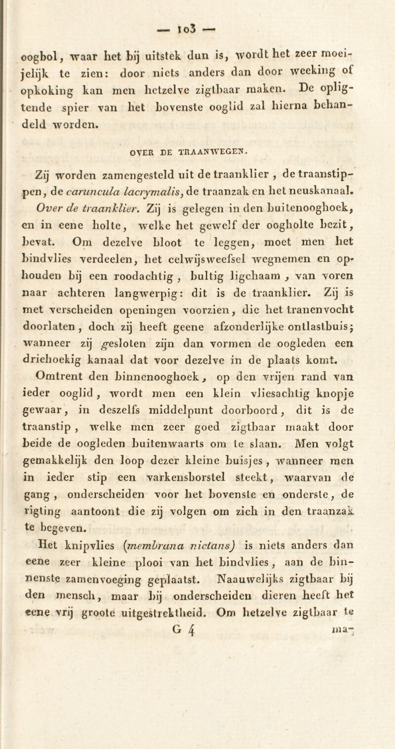 oogbol, waar het bij uitstek dun is, wordt het zeer moei- jelijk tc zien: door niets anders dan door weeking of opkoking kan men hetzelve zigtbaar maken. De oplig- tende spier van het bovenste ooglid zal hierna behan¬ deld worden. OVER DE TRAANWEGEN. Zij worden zamcngesteld uit de traanklier , detraanstip- pen, de caruncula lacrymalis, de traanzak en liet neuskanaal. Over de traanklier. Zij is gelegen in den hui tenooghoek, en in eene holte, welke het gewelf der oogholte bezit, bevat. Om dezelve bloot tc leggen, moet men het bindvlies verdeelen, het celwijsweefsel wegnemen en op¬ houden bij een roodachtig , bultig ligchaam , van voren naar achteren langwerpig: dit is de traanklier. Zij is met verscheiden openingen voorzien, die het tranen vocht doorlaten, doch zij heeft geene afzonderlijke onllaslbuis ; wanneer zij gesloten zijn dan vormen de oogleden een driehoekig kanaal dat voor dezelve in de plaats komt. Omtrent den binnenooghock, op den vrijen rand van ieder ooglid , wordt men een klein vJiesachlig knopje gewaar, in deszelfs middelpunt doorboord, dit is de traanstip , welke men zeer goed zigtbaar maakt door beide de oogleden buitenwaarts om Ie slaan. Men volgt gemakkelijk den loop dezer kleine buisjes , wanneer men in ieder stip een varkensborstel steekt, waarvan de gang, onderscheiden voor het bovenste en onderste, de rigting aantoont die zij volgen om zich in den traanzak te begeven. Het knipvlies (membrana niclans) is niets anders dan eene zeer kleine plooi van het bindvlies, aan de bin¬ nenste zamenvoeging geplaatst. Naauwelijks zigtbaar bij den mcnsch, maar bij onderscheiden dieren heeft het eene vrij groote uitgestrektheid. Om hetzelve zigtbaar te G 4 ma-