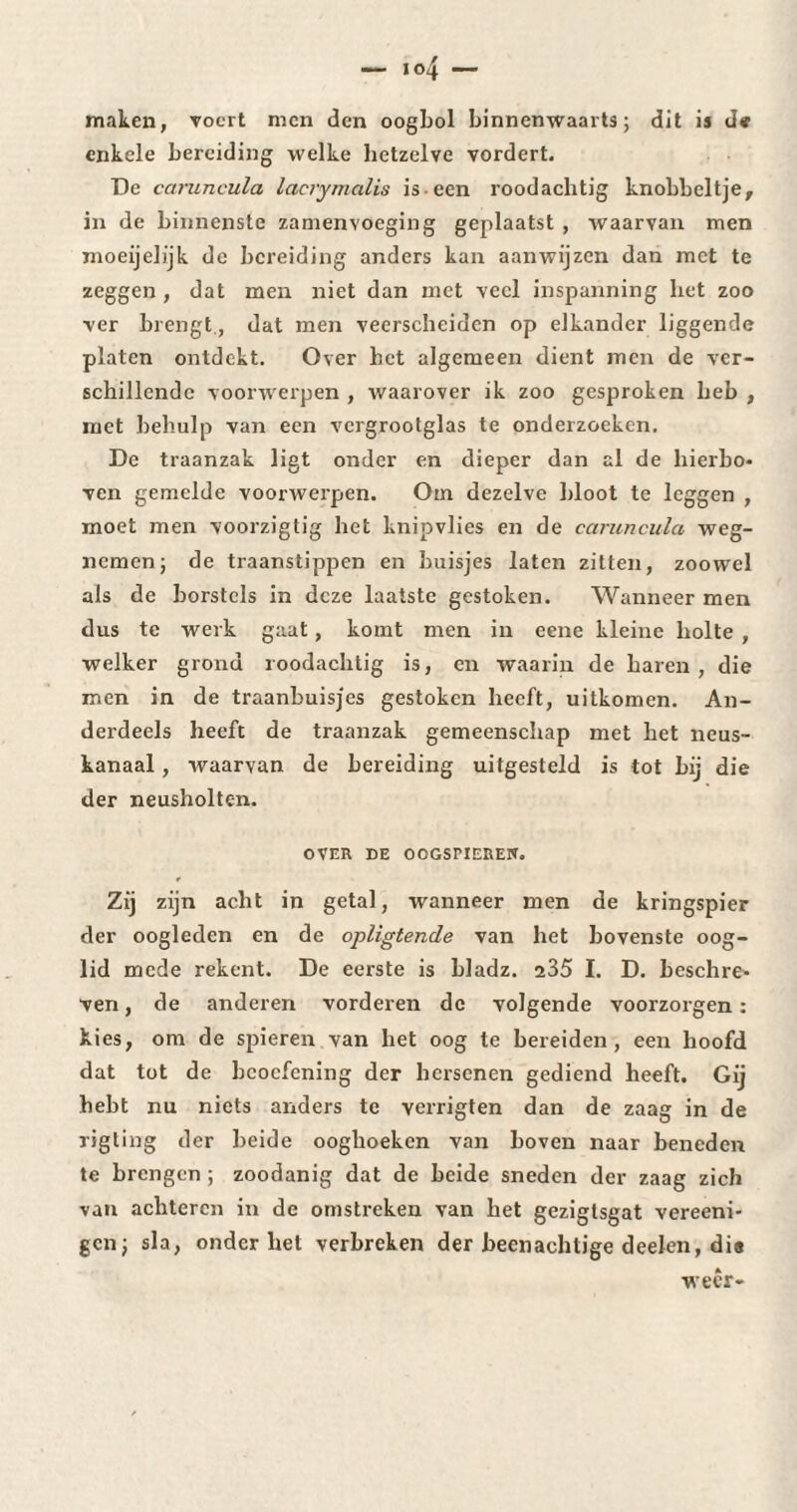 maken, roert men den oogbol binnenwaarts; dit is d« enkele bereiding welke hetzelve vordert. De caruncula lacrymalis is-een roodachtig knobbeltje, in de binnenste zamenvoeging geplaatst , waarvan men moeijelijk de bereiding anders kan aanwijzen dan met te zeggen , dat men niet dan met veel inspanning liet zoo ver brengt., dat men veerscheidcn op elkander liggende platen ontdekt. Over bet algemeen dient men de ver¬ schillende voorwerpen , waarover ik zoo gesproken heb , met behulp van een vergrootglas te onderzoeken. De traanzak ligt onder en dieper dan al de hierbo¬ ven gemelde voorwerpen. Om dezelve bloot te leggen , moet men voorzigtig het knipvlies en de caruncula weg¬ nemen; de traanstippen en buisjes laten zitten, zoowel als de borstels in deze laatste gestoken. Wanneer men dus te werk gaat, komt men in eene kleine holte , welker grond roodachtig is, en waarin de haren , die men in de traanbuisjes gestoken heeft, uitkomen. An¬ derdeels heeft de traanzak gemeenschap met het neus¬ kanaal , waarvan de bereiding uitgesteld is tot bij die der neusholten. OVER DE OOGSriEREIf. Zij zijn acht in getal, wanneer men de kringspier der oogleden en de opligtende van het bovenste oog¬ lid mede rekent. De eerste is bladz. 235 I. D. beschre¬ ven , de anderen vorderen de volgende voorzorgen : kies, om de spieren van het oog te bereiden, een hoofd dat tot de beoefening der hersenen gediend heeft. Gij hebt nu niets anders te verrigten dan de zaag in de xigting der beide ooghoeken van boven naar beneden te brengen ; zoodanig dat de beide sneden der zaag zich van achteren in de omstreken van het gezigtsgat vereeni- gen; sla, onderbet verbreken der beenachtige deelen, dia weer-