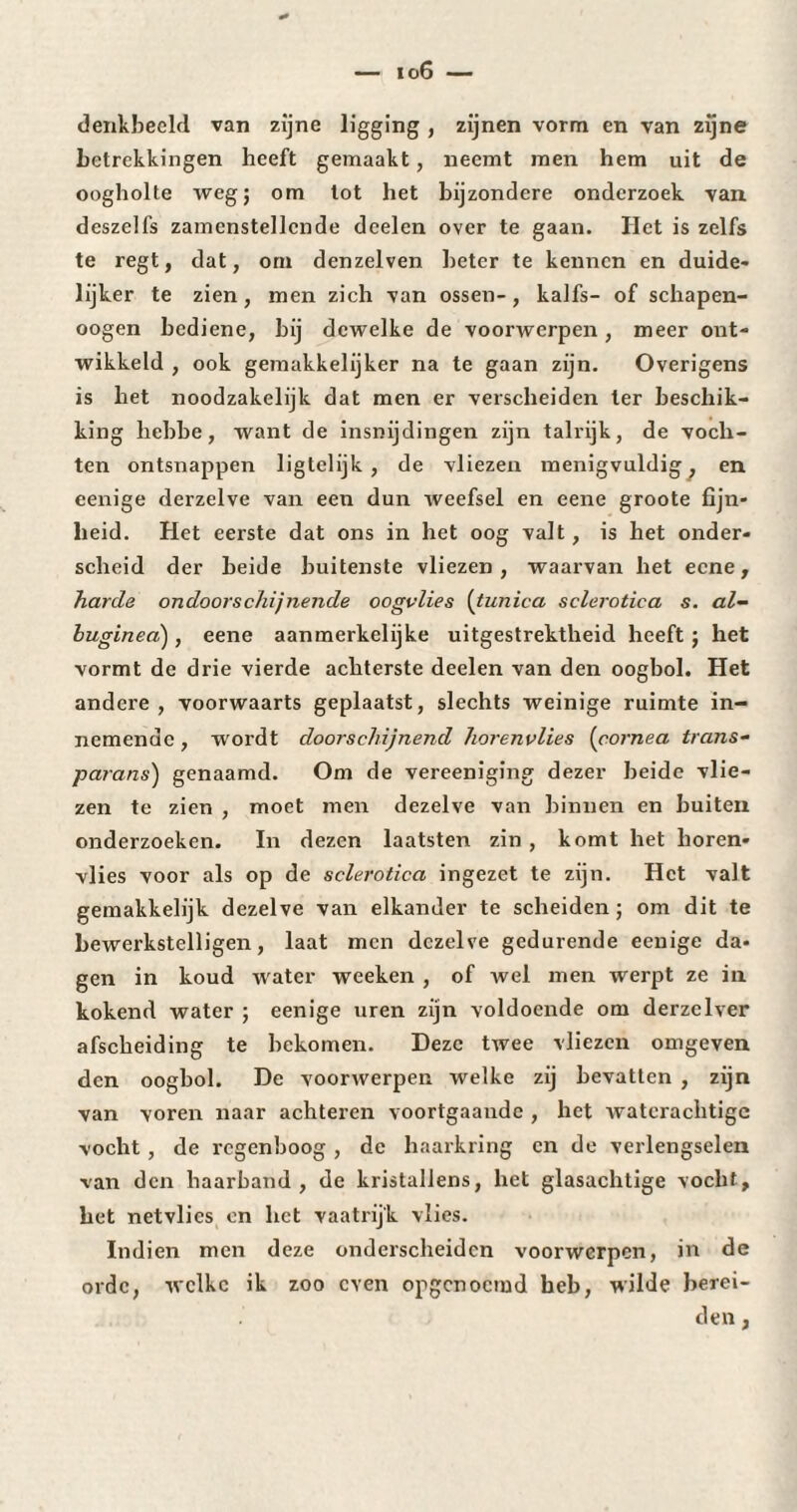 denkbeeld van zijne ligging , zijnen vorm en van zijne betrekkingen heeft gemaakt, neemt men hem uit de oogholte weg; om tot het bijzondere onderzoek van deszelfs zamenstellcnde deelen over te gaan. Het is zelfs te regt, dat, om denzelven beter te kennen en duide¬ lijker te zien, men zich van ossen-, kaifs- of schapen- oogen bediene, bij dewelke de voorwerpen, meer ont¬ wikkeld , ook gemakkelijker na te gaan zijn. Overigens is het noodzakelijk dat men er verscheiden ter beschik¬ king liebbe, want de insnijdingen zijn talrijk, de voch¬ ten ontsnappen ligtelijk , de vliezen menigvuldig, en eenige derzelve van een dun weefsel en eene groote fijn¬ heid. Het eerste dat ons in het oog valt, is het onder¬ scheid der beide buitenste vliezen, waarvan het eene, harde ondoorschijnende oogvlies (tunica sclerotica s. al- buginea), eene aanmerkelijke uitgestrektheid heeft ; het vormt de drie vierde achterste deelen van den oogbol. Het andere , voorwaarts geplaatst, slechts weinige ruimte in¬ nemende , wordt doorschijnend horenvlies (corne a trans- parans) genaamd. Om de vereeniging dezer beide vlie¬ zen te zien , moet men dezelve van binnen en buiten onderzoeken. In dezen laatsten zin , komt het horen¬ vlies voor als op de sclerotica ingezet te zijn. Het valt gemakkelijk dezelve van elkander te scheiden; om dit te bewerkstelligen, laat men dezelve gedurende eenige da¬ gen in koud water weeken , of wel men werpt ze in kokend water ; eenige uren zijn voldoende om derzelver afscheiding te bekomen. Deze twee vliezen omgeven den oogbol. De voorwerpen welke zij bevatten , zijn van voren naar achteren voortgaandc , het waterachtigc vocht, de regenboog, de haarkring en de verlengselen van den haarband, de kristallens, het glasachtige vocht, het netvlies en het vaatrij'k vlies. Indien men deze onderscheiden voorwerpen, in de orde, welke ik zoo even opgenoemd heb, wilde berei¬ den ,