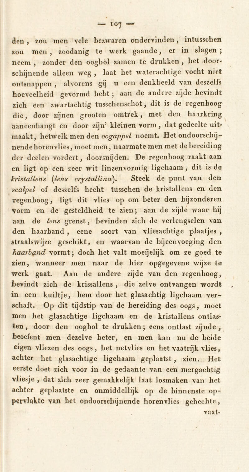 don , zou uien vele bezwaren ondervinden, intusschen zou men, zoodanig te werk gaande, er in slagen ; neem , zonder den oogbol zamen te drukken , liet door¬ schijnende alleen weg , laat het waterachtige vocht niet ontsnappen , alvorens gij u een denkbeeld van deszelfs hoeveelheid gevormd hebt ; aan de andere zijde bevindt zich een zwartachtig tusschenschot, dit is de regenboog die, door zijnen grooten omtrek, met den haarkring aaneenhangt en door zijn’ kleinen vorm, dat gedeelte uit¬ maakt, hetwelk men den oogappel noemt. Het ondoorschij¬ nende horenvlies, moet men, naarmate men met de bereiding der deelcn vordert, doorsnijden. De regenboog raakt aan en ligt op een zeer wit linzenvormig ligchaam , dit is de kristallens (lens crystallina). Steek de punt van den scalpel of deszelfs hecht tusschen de kristallens en den regenboog, ligt dit vlies op om beter den bijzonderen vorm en de gesteldheid te zien; aan de zijde waar hij aan de lens grenst, bevinden zich de verlengselen van den haarband , eene soort van vliesachtige plaatjes , straalswijze geschikt, en waarvan de bijeenvoeging den haarband vormt ; doch het valt moeijelijk om ze goed te zien, wanneer men naar de hier opgegevene wijze te werk gaat. Aan de andere zijde van den regenboog, bevindt zich de krissallcns , die zelve ontvangen wordt in een kuiltje, hem door het glasachtig ligchaam ver¬ schaft. Op dit tijdstip van de bereiding des oogs, moet men het glasachtige ligchaam en de kristallens ontlas¬ ten , door den oogbol te drukken ; eens ontlast zijnde , beoefent men dezelve beter, en men kan nu de beide eigen vliezen des oogs, het netvlies en het vaatrijk vlies, achter het glasachtige ligchaam geplaatst , zien. Het eerste doet zich voor in de gedaante van een mergachtig vliesje , dat zich zeer gemakkelijk laat losrnaken van het achter geplaatste en onrniddcllijk op de binnenste op¬ pervlakte van het ondoorschijnende horenvlies gehechte, vaat-