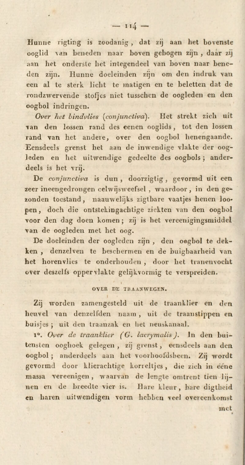 Hunne rigting is zoodanig , dat zij aan het bovenste ooglid van beneden naar boven gebogen zijn , daar zij aan het onderste het integendeel van boven naar bene¬ den zijn. Hunne doeleinden zijn om den indruk van een al te sterk licht te matigen en te beletten dat de rondzwervende stofjes niet tusschcn de oogleden en den oogbol indringen. Over het hindvlies (conjunctiva). Het strekt zich uit van den lossen rand des eenen ooglids , tot den lossen rand van het andere, over den oogbol henengaande. Eensdeels grenst hel aan de inwendige vlakte der oog¬ leden en liet uitwendige gedeelte des oogbols ) ander¬ deels is het vrij. De conjunctiva is dun , doorzigtig , gevormd uit een zeer ineengedrongen celwijsweefsel , waardoor, in den ge¬ zonden toestand, naauwelijks zigtbarc vaatjes henen loo* pen, doch die ontstekingachtige ziekten van den oogbol voor den dag doen komen ; zij is het vereenigingsmiddel van de oogleden met het oog. De doeleinden der oogleden zijn , den oogbol te dek¬ ken , denzelven te beschermen en de buigbaarheid van het horenvlies te onderhouden , door het tranenvocht over deszelfs oppervlakte gelijkvormig te verspreiden. I OVER DE TRAANWEGEN. Zij worden zamengcsteld uit de traanklier en den heuvel van denzelfden naain , uit de traanstippen en buisjes ; uit den traanzak en liet neuskanaal. i°. Over de traanklier (G. lacrymalis). In den bui- tenslcn ooghoek gelegen , zij grenst , eensdeels aan den oogbol ; anderdeels aan het voorhoofdsbeen. Zij wordt gevormd door klierachtige korreltjes, die zich in éene massa vereenigen , waarvan de lengte omtrent tien lij¬ nen en de breedte vier is. Hare kleur, hare digtheid en haren uitwendigen vorm hebben veel overeenkomst met