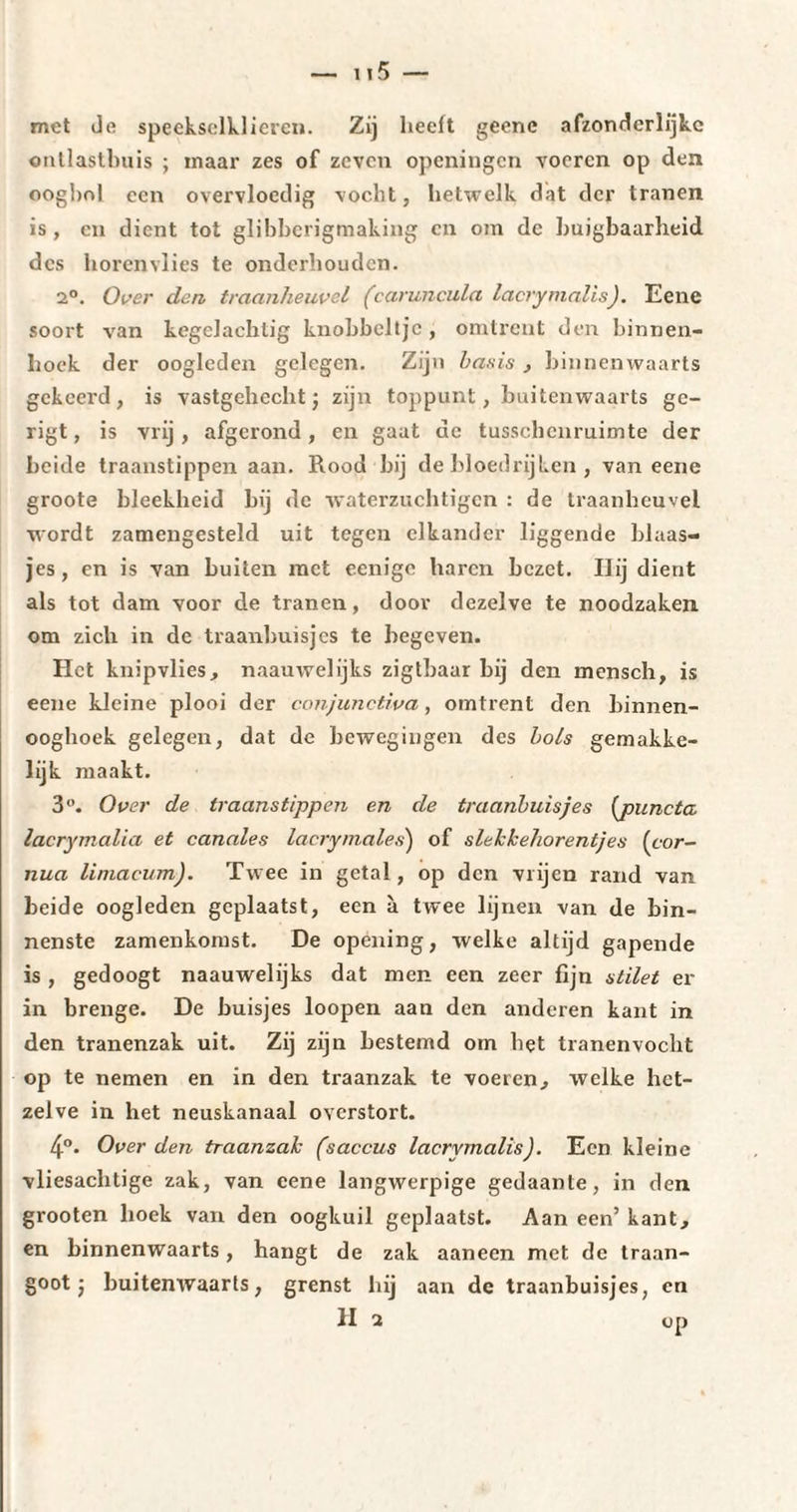 met de speekselklieren. Zij heelt geene afzonderlijke entlastbuis ; inaar zes of zeven openingen voeren op den oogbol een overvloedig vocht, hetwelk dat der tranen is, en dient tot glibberigtnaking en om de buigbaarheid des horenvlies te onderhouden. 2°. Over den traanheuvel ('caruncula lacrymalis). Eene soort van kegelaehtig knobbeltje , omtrent den binnen¬ hoek der oogleden gelegen. Zijn basis , binnenwaarts gekeerd, is vastgehecht j zijn toppunt, buitenwaarts gc- rigt, is vrij, afgerond, en gaat de tusschcnruimte der beide traanstippen aan. Rood bij de bloedrijken , van eene groote bleekheid bij de waterzuchtigen : de traanheuvel wordt zamengesteld uit tegen elkander liggende blaas¬ jes, en is van buiten met eenige baren bezet. IJij dient als tot dam voor de tranen, door dezelve te noodzaken om zich in de traanbuisjes te begeven. Het knipvlies, naauwelijks zigtbaar bij den mensch, is eene kleine plooi der conjunctiva, omtrent den binnen- ooghoek gelegen, dat de bewegingen des bols gemakke¬ lijk maakt. 3°. Over de traanstippen en de traanbuisjes [puncta lacrymalia et canules lacrymales) of slekkehorentjes [cor- nua liniacum). Twee in getal, op den vrijen rand van beide oogleden geplaatst, een à twee lijnen van de bin¬ nenste zamenkomst. De opening, welke altijd gapende is , gedoogt naauwelijks dat men een zeer fijn stilet er in brenge. De buisjes loopen aan den anderen kant in den tranenzak uit. Zij zijn bestemd om het tranenvocht op te nemen en in den traanzak te voeren, welke het¬ zelve in het neuskanaal overstort. 4°. Over den traanzak (saccus lacrymalis). Een kleine vliesachtige zak, van eene langwerpige gedaante, in den grooten hoek van den oogkuil geplaatst. Aan een’ kant, en binnenwaarts, hangt de zak aaneen met de traan- goot j buitemvaarts, grenst hij aan de traanbuisjes, en H 2 op