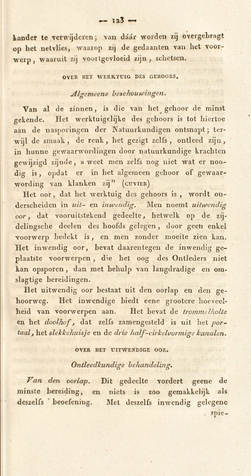 kander te verwijderen; van daar worden zij overgcbrngt op het netvlies, waarop zij de gedaanten van het voor¬ werp, waaruit zij voortgevloeid zijn, schetsen. OVER HET WERKTUIG DES GEIIOORS. jilgemeene beschouwingen. Van al de zinnen, is die van het gehoor de minst gekende. Het werktuigelijke des gehoors is tot hiertoe aan de nasporingen der Natuurkundigen ontsnapt; ter¬ wijl de smaak , de reuk , het gezigt zelfs , ontleed zijn, in hunne gewaarwordingen door natuurkundige krachten gewijzigd zijnde, » weet men zelfs nog niet wat er noo- dig is, opdat er in het algemeen gehoor of gewaar¬ wording van klanken zij” (cuvier) Het oor, dat het werktuig des gehoors is , wordt on¬ derscheiden in uit- en inwendig. Men noemt uitwendig oor, dat vooruitstekend gedeelte, hetwelk op de zij- delingsche deelen des hoofds gelegen , door geen enkel voorwerp bedekt is, en men zonder moeite zien kan. Het inwendig oor, bevat daarentegen de inwendig ge¬ plaatste voorwerpen , die het oog des Ontleders niet kan opsporen, dan met behulp van langdradige en om- slagtige bereidingen. Het uitwendig oor bestaat uit den oorlap en den ge- hoorweg. Het inwendige biedt eene grootere hoeveel¬ heid van voorwerpen aan. Het bevat de trommelholte en het doolhof, dat zelfs zamengesteld is uit het por¬ taal, het slekkehuisje en de drie half-cirkelvormige kanalen. OVER HET UITWENDIGE OOR. Ontleedkundige behandeling. Van den oorlap. Dit gedeelte vordert geene de minste bereiding, en niets is zoo gemakkelijk als deszelfs beoefening. Met deszclfs inwendig gelegene spie-