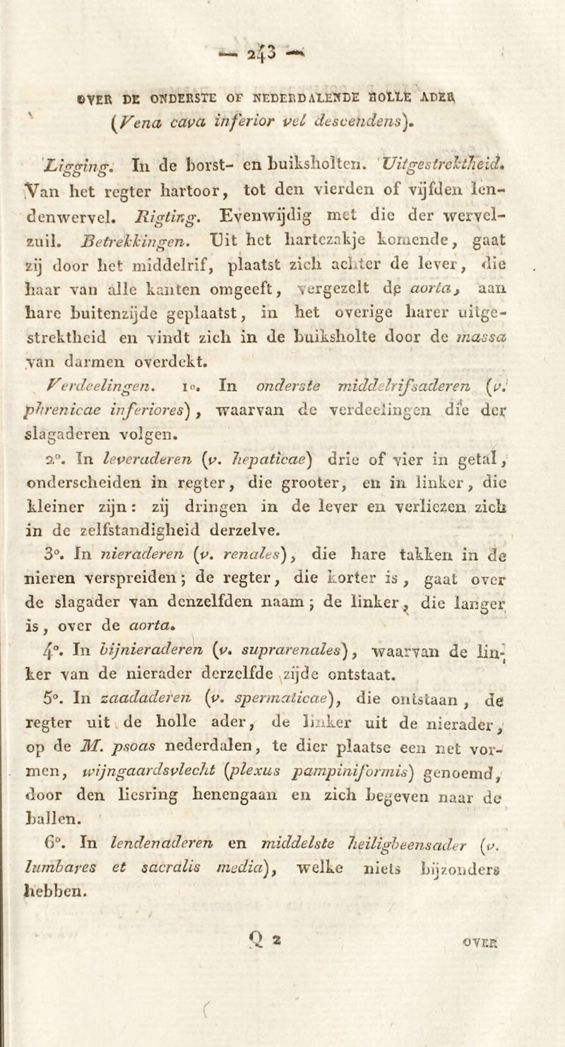 OVER DE ONDERSTE OF NEDER D AÎ.ENDE HOLDE ADER ( Ven a cavet inferior vet descendens). Li^srimr. In de borst- cn buiksliolten. Uitgestrektheid» Van het regter hartoor, tot den vierden of vijfden len¬ denwervel. Biglir.g. Evenwijdig met die der wcrvel- zuil. Betrekkingen. Dit het hartezakje komende, gaat zij door het middelrif, plaatst zich achter de lever, die haar van alle kanten omgeeft, vergezelt dp aorta, aan hare buitenzijde geplaatst, in het overige harer uitge¬ strektheid en vindt zich in de buiksholte door de massa van darmen overdekt. Verdeelingen. i<>. In onderste middelrif'naderen (tv phrenicae inferiores) , waarvan de verdeelingen die der slagaderen volgen. 2°. In leveraderen [y. hepaticae) drie of vier in getal, onderscheiden in regter, die grooter, en in linker, die kleiner zijn : zij dringen in de lever en verliezen zich in de zelfstandigheid derzelve. 3°. In nieraderen (t>. renales'), die hare takken in de nieren verspreiden ; de regter, die korter is , gaat over de slagader van dcnzelfden naam j de linker, die langer is, over de aorta» 4°. In bijnieraderen (y. suprarénales), waarvan de lin¬ ker van de nierader derzelfde zijde ontstaat. 5°. In zaadaderen (y. spermaticae), die ontstaan , de regter uit de holle ader, de linker uit de nierader, op de M. psoas nederdalen, te dier plaatse een net vor¬ men, wijngaardsvlecht (plexus pampiniformis) genoemd, door den liesring henengaan en zich Legeven naar de hallen. 6°. In lendenaderen en middelste neiligbeensader (o. lumbayes et scLcralis media), welke niets bijzonders hebben.