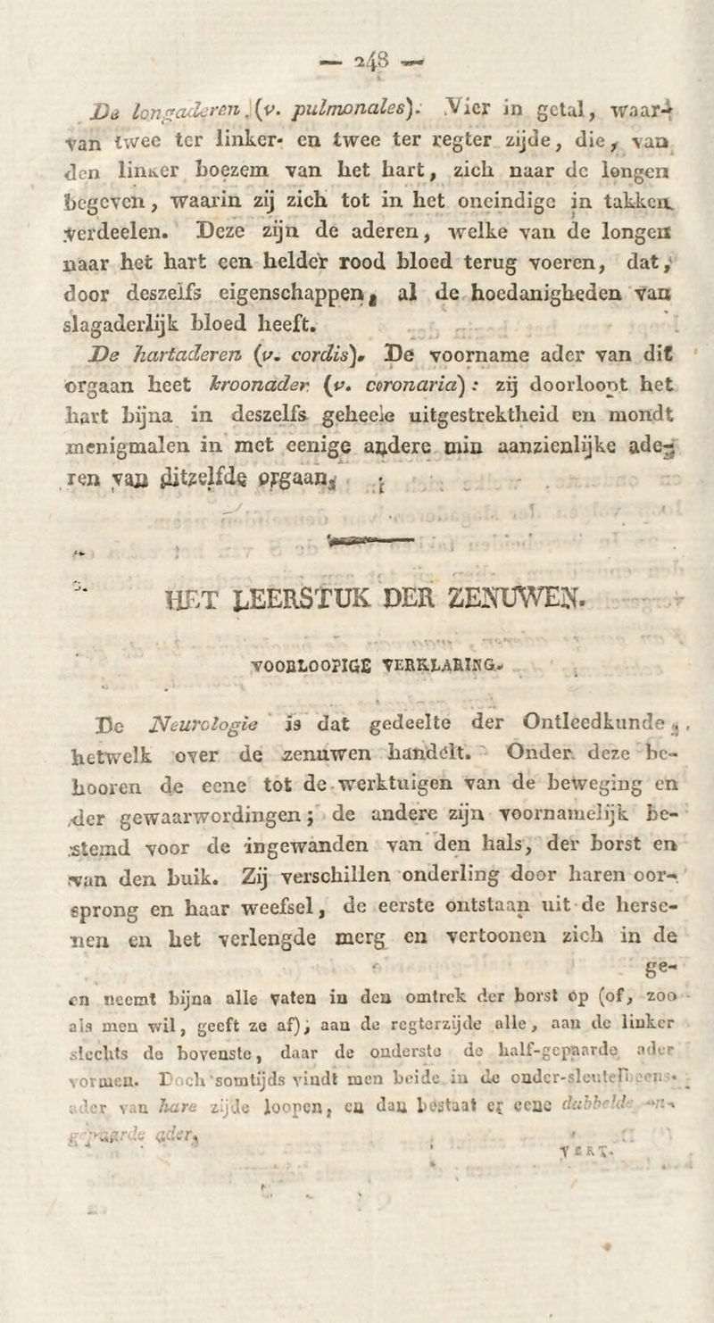 Dà Ion « aderm \v. pulnionales). .Vier in getal, waar¬ van twee ter linker- en twee ter regter zijde, die, van <]cn linker boezem van bet kart, zich naar dc longen begeven, waarin zij zich tot in het oneindige in takken. Verdeden. Deze zijn de aderen, welke van de longen naar het hart een helder rood bloed terug voeren, dat,' door deszeifs eigenschappen t al de hoedanigheden van slagaderlijk bloed beeft. De hartaderen (y. cordis), De voorname ader van dit orgaan heet kroonader {y. coronaria) : zij doorloont het hart bijna in deszelfs gehecie uitgestrektheid en mondt menigmalen in met eenige andere min aanzienlijke ade-? ren yaa jlitzelfdç orgaan^ • HET LEERSTUK DER ZEMJWEN. VOOBtOOPIGE VERKLABIKG- De Neurologie is dat gedeelte der Ontleedkunde . hetwelk over de zenuwen handelt. Onder deze bc- booren de eene tot de werktuigen van de beweging en ,der gewaarwordingen ; de andere zijn voornamelijk be¬ stemd voor de -ingewanden van den hals, der borst en ■van den buik. Zij verschillen onderling door haren oor¬ sprong en haar weefsel, dc eerste ontstaan uit de herse¬ nen en bet verlengde merg en vertoonen zich in de ge¬ en neemt bijna alle vaten ia dca omtrek der borst Op (of, zoo ais men vul, geeft ze af)j aau do regterzijdo alle, aan dc linker slechts do bovenste, daar de onderste de half-gcpnarde ader vormen. I ch‘somtijds vindt men beide in tle ondcr-sleuteH .der van luim zijde loopen, en dau bestaat e{ ccae dubbe’J e ■■'■afirdc <sdtfr, y C.KX-