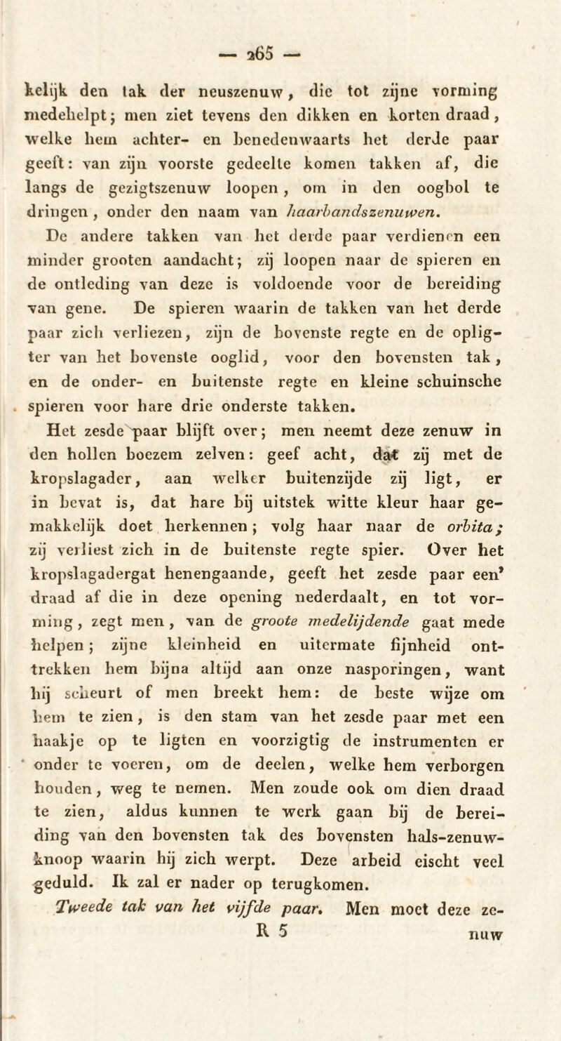 Xelijk den tak der neuszenuw, die tot zijne vorming medebelpt; men ziet tevens den dikken en korten draad, welke hem achter- en benedenwaarts het derde paar geeft : van zijn voorste gedeelte komen takken af, die langs de gezigtszenuw loopen , om in den oogbol te dringen , onder den naatn van haarbandszenuwen. De andere takken van het derde paar verdienen een minder grooten aandacht; zij loopen naar de spieren en de ontleding van deze is voldoende voor de bereiding van gene. De spieren waarin de takken van het derde paar zich verliezen, zijn de bovenste regte en de oplig- ter van het bovenste ooglid, voor den bovensten tak, en de onder- en buitenste regte en kleine schuinsche spieren voor hare drie onderste takken. Het zesde paar blijft over; men neemt deze zenuw in den hollen boezem zelven: geef acht, dat zij met de kropslagader, aan welker buitenzijde zij ligt, er in bevat is, dat hare bij uitstek witte kleur baar ge- makkclijk doet herkennen ; volg haar naar de orbita; zij verliest zich in de buitenste regte spier. Over het kropslagadergat henengaande, geeft het zesde paar een* draad af die in deze opening nederdaalt, en tot vor¬ ming , zegt men , van de groote medelijdende gaat mede helpen ; zijne kleinheid en uitermate fijnheid ont¬ trekken hem bijna altijd aan onze nasporingen, want hij scheurt of men breekt hem: de beste wijze om hem te zien, is den stam van het zesde paar met een haakje op te ligten en voorzigtig de instrumenten er onder te voeren, om de deelen, welke hem verborgen houden, we g te nemen. Men zoude ook om dien draad te zien, aldus kunnen te werk gaan bij de berei¬ ding van den bovensten tak des bovensten hals-zenuw- knoop waarin hij zich werpt. Deze arbeid eischt veel geduld. Ik zal er nader op terugkomen. Ttveede tak van het vijfde paar. Men moet deze zc- R 5 nuw