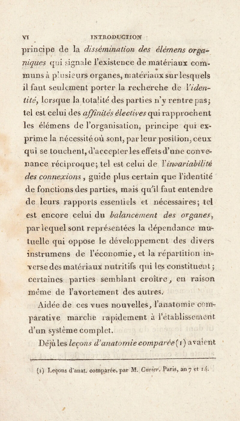 principe de la dissémination des èlémens orga¬ niques qui signale l’existence de matériaux com* V * mims h plusieurs organes, matériaux sur lesquels il faut seulement porter la recherche de l’iden¬ tité, lorsque la totalité des parties rfy rentre pas; tel est celui des affinités électives qui rapprochent les éiémens de l’organisation, principe qui ex¬ prime la nécessité où sont, parleur position, ceux qui se touchent, d’accepter les effets d’une conve¬ nance réciproque; tel est celui de Y invariabilité des connexions , guide plus certain que l’identité de fonctions des parties, mais quil faut entendre de leurs rapports essentiels et nécessaires; tel est encore celui du balancement des organes, par lequel sont représentées la dépendance mu¬ tuelle qui oppose le développement des divers instrumens de l’économie, et la répartition in¬ verse des matériaux nutritifs qui les constituent ; certaines parties semblant croître, en raison meme de l’avortement des autres. Aidée de ces vues nouvelles, 1 anatomie corn» parative marche rapidement à rétablissement d’un système complet. Déjà les leçons d9 anatomie comparée (i) avaient C..T' ■*r.inni»i,i i iHMfDW» '■ '■» »■— m,n r r .--.i.n— (i) Leçons d’anat. comparée, par M. Cuvier. Paris, an 7 et i4*