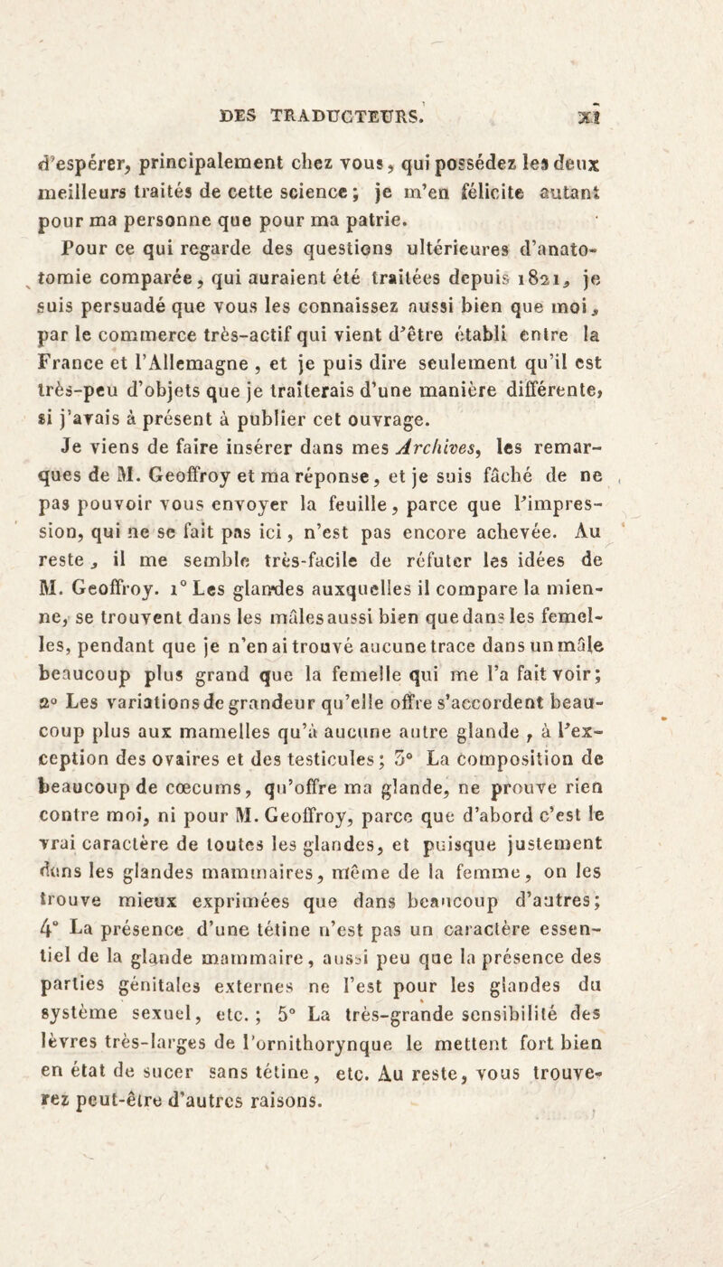 d’espérer, principalement chez tous, qui possédez les deux meilleurs traités de cette science ; je m’en félicite autant pour ma personne que pour ma patrie. Pour ce qui regarde des questions ultérieures d’anato- tomie comparée, qui auraient été traitées depuis 1821* je suis persuadé que vous les connaissez aussi bien que moi., par le commerce très-actif qui vient d'être établi entre la France et l’Allemagne , et je puis dire seulement qu’il est très-peu d’objets que je traiterais d’une manière différente, si j’avais à présent à publier cet ouvrage. Je viens de faire insérer dans mes Archives, les remar¬ ques de M. Geoffroy et ma réponse, et je suis fâché de ne pas pouvoir vous envoyer la feuille, parce que l’impres¬ sion, qui ne se fait pas ici, n’est pas encore achevée. Au reste il me semble très-facile de réfuter les idées de M. Geoffroy. i° Les glandes auxquelles il compare la mien¬ ne, se trouvent dans les mâlesaussi bien que dans les femel¬ les, pendant que je n’en ai trouvé aucune trace dans un male beaucoup plus grand que la femelle qui me l’a fait voir; û° Les variations de grandeur qu’elle offre s’accordent beau¬ coup plus aux mamelles qu’à aucune autre glande T à l’ex¬ ception des ovaires et des testicules; 5° La composition de beaucoup de cæcums, qu’offre ma glande, ne prouve rien contre moi, ni pour M. Geoffroy, parce que d’abord c’est le vrai caractère de toutes les glandes, et puisque justement dans les glandes mammaires, même de la femme, on les trouve mieux exprimées que dans beaucoup d’autres; 4° La présence d’une tétine n’est pas un caractère essen¬ tiel de la glande mammaire, aussi peu que la présence des parties génitales externes ne l’est pour les glandes du système sexuel, etc.; 5° La très-grande sensibilité des lèvres très-larges de l’ornithorynque le mettent fort bien en état de sucer sans tétine, etc. Au reste, vous trouve¬ rez peut-être d’autres raisons.