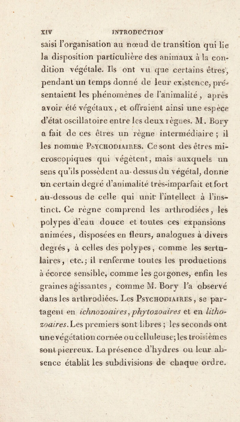 saisi l’organisation au noeud de transition qui lie îa disposition particulière des animaux «à la con¬ dition végétale. Ils ont vu que certains êtres, pendant un temps donné de leur existence, pré** sentaient les phénomènes de l’animalité , après avoir eté ve'gétaux, et offraient ainsi une espèce d’état oscillatoire entre les deux règnes. M. Bory a fait de ces êtres un règne intermédiaire ; il les nomme P^ychodiaires. Ce sont des êtres mi¬ croscopiques qui végètent, mais auxquels un sens qu’ils possèdent au-dessus du végétal, donne un certain degré d’animalité très-imparfait et fort au-dessous de celle qui unit* l’intellect à Fins- tinct. Ce règne comprend les arthrodiées, les potypes d’eau douce et toutes ces expansions animées, disposées en fleurs, analogues à divers degrés , à celles des polypes , comme les sertu- laires, etc.; il renferme toutes les productions à écorce sensible, comme les gorgones, enfin les graines agissantes , comme M. Bory Fa observé dans les arthrodiées. Les Psyciiodiaires , se par¬ tagent en ichnozoaires, phytozoaires et en lilho- zoaires.Les premiers sont libres ; les seconds ont une végétation cornée ou celluleuse; les troisièmes sont pierreux. La présence d’hydres ou leur ab¬ sence établit les subdivisions de chaque ordre.