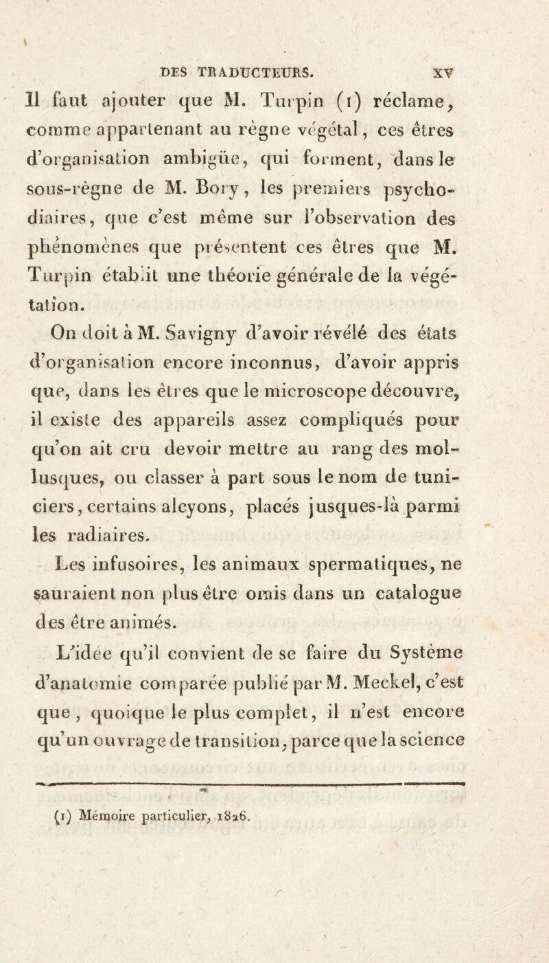 Il faut ajouter que M. Turpin (i) réclame, comme appartenant au règne végétal, ces êtres d’organisation ambigüe, qui forment, dans le sous-règne de M. Bory, les premiers psycho- diaires, que c’est même sur l’observation des phénomènes que présentent ces êtres que M. Turpin étab.it une théorie générale de la végé¬ tation. On doit à M. Savigny d’avoir révélé des états d’organisation encore inconnus, d’avoir appris que, dans les êtres que le microscope découvre, il existe des appareils assez compliqués pour qu’on ait cru devoir mettre au rang des mol- lusques, ou classer à part sous le nom de tuni- ciers, certains alcyons, placés jusques-là parmi les radiaires. Les infusoires, les animaux spermatiques, ne sauraient non plus être omis dans un catalogue des être animés. L'idee qu’il convient de se faire du Système d’anatomie comparée publié par M. Meckel, c’est que, quoique le plus complet, il n’est encore qu’un ouvrage de transition, parce que la science p) Mémoire particulier, 1826,