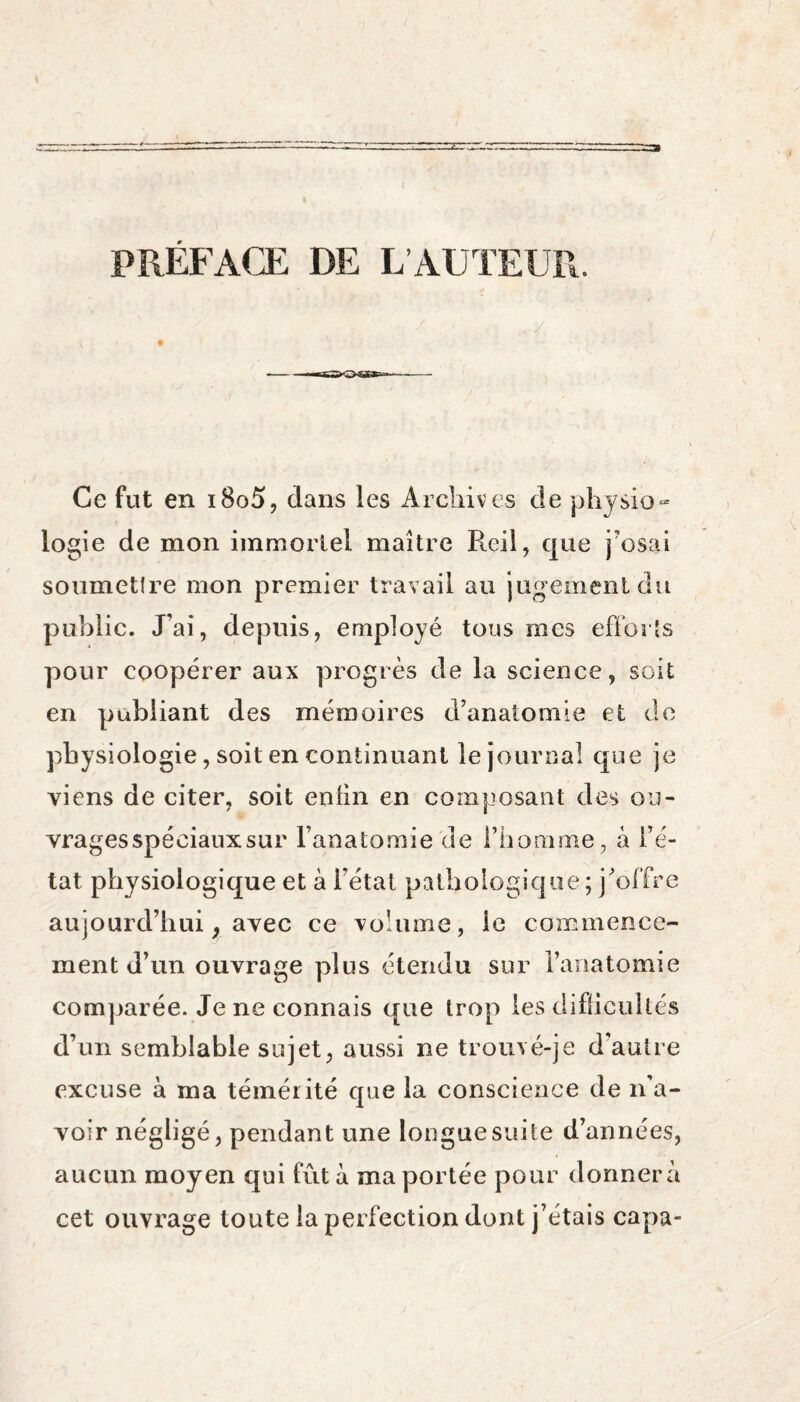 r PRÉFACE DE L’AUTEUR. Ce fut en i8o5, dans les Archives de physio¬ logie de mon immortel maître Peril, que j'osai soumettre mon premier travail au jugement du public. J’ai, depuis, employé tous mes efforts pour coopérer aux progrès de la science, soit en publiant des mémoires d’anatomie et de physiologie, soit en continuant le journal que je viens de citer, soit enlin en composant des ou¬ vrages spéciaux sur l’anatomie de l’homme, à l’é¬ tat physiologique et à l’état pathologique ; j’offre aujourd’hui, avec ce volume, ie commence¬ ment d’un ouvrage plus étendu sur l’anatomie comparée. Je ne connais que trop les difficultés d’un semblable sujet, aussi ne trouvé-je d’autre excuse à ma témérité que la conscience de n’a¬ voir négligé, pendant une longue suite d’années, aucun moyen qui fût à ma portée pour donnera cet ouvrage toute la perfection dont j’étais capa-