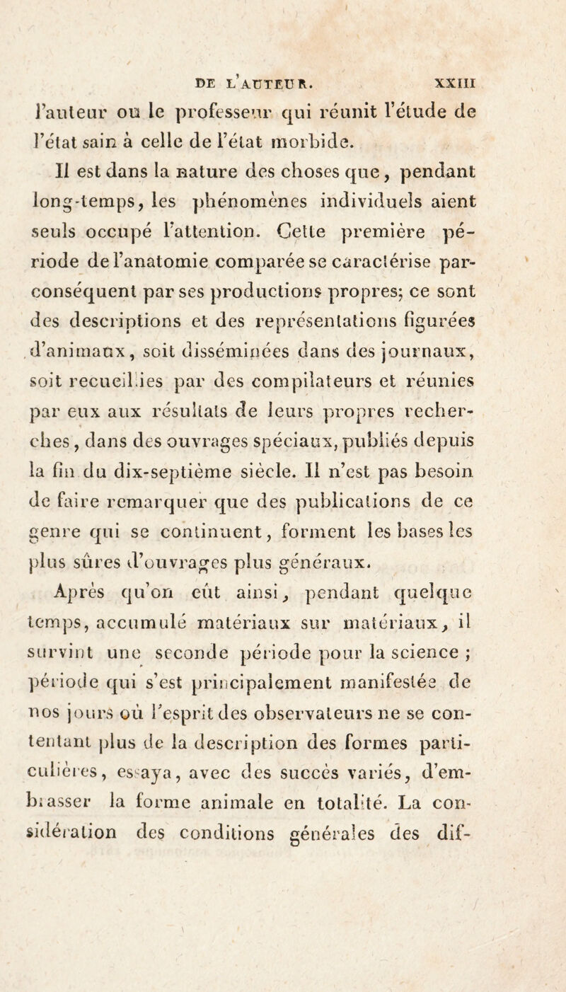 Faiileur ou le professeur qui réunit l’étude de l’état sain à celle de l’état morbide. Il est dans la nature des choses que, pendant Ion g-temps, les phénomènes individuels aient seuls occupé l’attention. Cette première pé¬ riode de l’anatomie comparée se caractérise par- conséquent parses productions propres; ce sont des descriptions et des représentations figurées d’animaux, soit disséminées dans des journaux, soit recueil.ies par des compilateurs et réunies par eux aux résultats de leurs propres recher¬ ches , dans des ouvrages spéciaux, publiés depuis la fin du dix-septième siècle. Il n’est pas besoin de faire remarquer que des publications de ce genre qui se continuent, forment les bases les plus sures d’ouvrages plus généraux. Après qu’on eût ainsi, pendant quelque temps, accumulé matériaux sur matériaux, il survint une seconde période pour la science ; période qui s’est principalement manifestée de nos jours où l’esprit des observateurs ne se con¬ tentant plus de la description des formes parti¬ culières, es aya, avec des succès variés, d’em- biasser la forme animale en totalité. La con¬ sidération des conditions générales des dif-