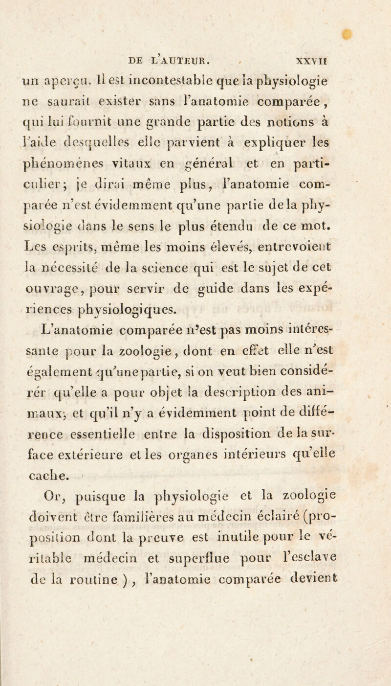 im aperçu. Il est incontestable que îa physiologie ne saurait exister sans l’anatomie comparée, qui lui fournit une grande partie des notions à l aide desquelles elle parvient à expliquer les phénomènes vitaux en général et en parti¬ culier; je dirai même plus, l’anatomie com¬ parée n’est évidemment qu’une partie delà phy¬ siologie dans le sens le plus étendu de ce mot. Les esprits, même les moins élevés, entrevoient la nécessité de ia science qui est le sujet de cet ouvrage, pour servir de guide dans les expé¬ riences physiologiques. L’anatomie comparée n’est pas moins intéres¬ sante pour la zoologie, dont en effet elle n'est également qu'une partie, si on veut bien conside¬ red' qu’elle a pour objet la description des ani¬ maux; et qu’il n’y a évidemment point de diffé¬ rence essentielle entre la disposition de la sur¬ face extérieure et les organes intérieurs quelle cache. Or, puisque la physiologie et la zoologie doivent être familières au médecin éclairé (pro¬ position dont la preuve est inutile pour le vé¬ ritable médecin et superflue pour l’esclave de la routine ), l’anatomie comparée devient