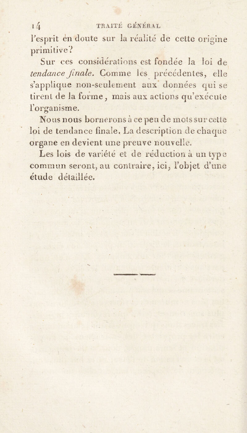 N TRAITE GÉNÉRAL l'esprit en doute primitive ? sur la réalité de cette origine Sur ces considerations est fondée la loi de tendance finale. Comme les précédentes, elle s’applique non-seulement aux données qui se tirent de la forme, niais aux actions qu’exécute l’organisme. O Nous nous bornerons à ce peu de mots sur cette loi de tendance finale, La description de chaque organe en devient une preuve nouvelle. Les lois de variété et de réduction à un type commun seront, au contraire, ici, l’objet d’une étude détaillée. j N