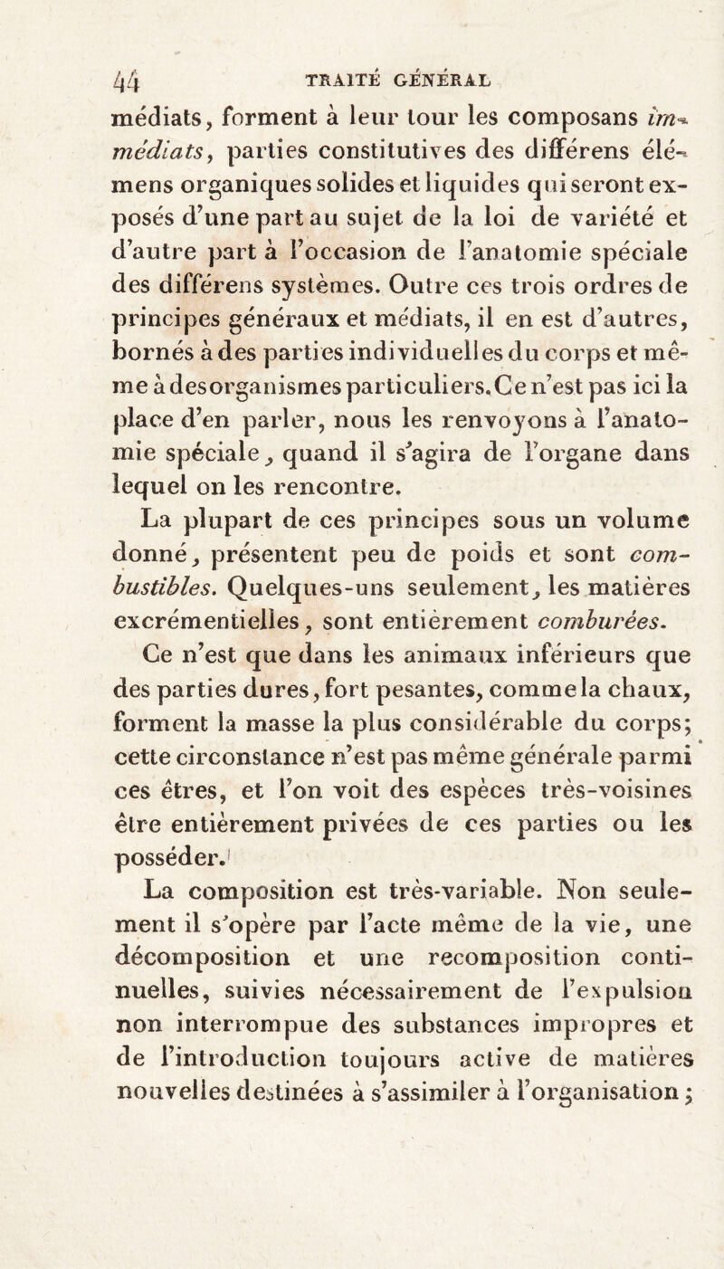 médiats, forment à leur tour les composans ira^ médiats, parties constitutives des différens élé-* mens organiques solides et liquides qui seront ex¬ posés d’une part au sujet de la loi de variété et d’autre part à l’occasion de l’anatomie spéciale des différens systèmes. Outre ces trois ordres de principes généraux et médiats, il en est d’autres, bornés à des parties individuelles du corps et mê¬ me à desorganismes particuliers.Ge n’est pas ici la place d’en parler, nous les renvoyons à l’anato¬ mie spéciale , quand il s'agira de l’organe dans lequel on les rencontre. La plupart de ces principes sous un volume donné, présentent peu de poids et sont com¬ bustibles. Quelques-uns seulement, les matières excrémentielles, sont entièrement comburées. Ce n’est que dans les animaux inférieurs que des parties dures, fort pesantes, comme la chaux, forment la masse la plus considérable du corps; cette circonstance n’est pas même générale parmi ces êtres, et l’on voit des espèces très-voisines être entièrement privées de ces parties ou les posséder.' La composition est très-variable. Non seule¬ ment il s'opère par l’acte même de la vie, une décomposition et une recomposition conti¬ nuelles, suivies nécessairement de l’expulsion non interrompue des substances impropres et de l’introduction toujours active de matières nouvelles destinées à s’assimiler à l’organisation ;