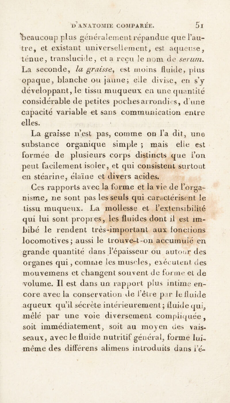 'beaucoup plus généralement répandue que l’au¬ tre, et existant universellement, est aqueuse, ténue, translucide, et a reçu le nom de sérum. La seconde, la graisse, est moins fluide, plus opaque, blanche ou jaune; ede divise, en s’y développant, le tissu muqueux en une quantité considérable de petites poches arrondies, d une capacité variable et sans communication entre elles. La graisse n’est pas, comme on l’a dit, une substance organique simple ; mais elle est formée de plusieurs corps distincts que i’on peut facilement isoler , et qui consistent surtout en stéarine, élaïne et divers acides. Ces rapports avec la forme et la vie de l’orga¬ nisme^ ne sont pas les seuls qui caractérisent le tissu muqueux. La mollesse et l’extensibilité qui lui sont propres, les fluides dont il est im¬ bibé le rendent très-important aux fonctions locomotives; aussi le trouve-t-on accumulé en grande quantité dans l’épaisseur ou autour des organes qui, comme les muscles, exécutent des mouvemens et changent souvent de forme et de volume. Il est dans un rapport plus intime en¬ core avec la conservation de l’être par le fluide aqueux qu’il sécrète intérieurement ; fluide qui, mêlé par une voie diversement compliquée , soit immédiatement, soit au moyen des vais¬ seaux, avec le fluide nutritif général, forme lui- même des différens alimens introduits dans dé-