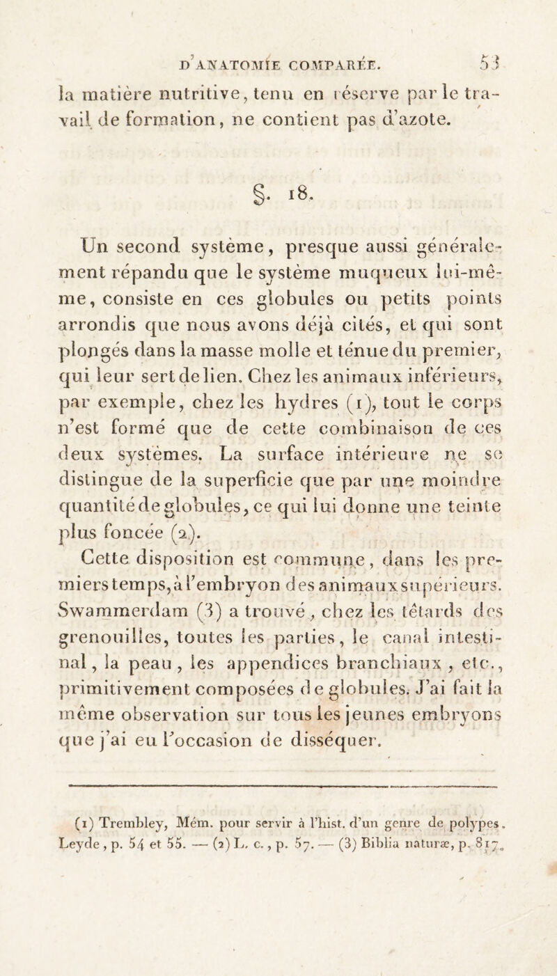 la matière nutritive, tenu en réserve par le tra¬ vail de formation, ne contient pas d’azote. §• *8- Un second système, presque aussi générale» ment répandu que le système muqueux lui-mê¬ me, consiste en ces globules ou petits points arrondis que nous avons déjà cités, et qui sont plongés dans la masse molle et ténue du premier, qui leur sert de lien. Chez les animaux inférieurs, par exemple, chez les hydres (i), tout le corps n’est formé que de cette combinaison de ces deux systèmes. La surface intérieure ne se distingue de la superficie que par une moindre quantité de globules, ce qui lui donne une teinte plus foncée (a). Cette disposition est commune, dans les pre¬ miers tem ps, à l’embryon d es ani maux supérieurs. Swammerdam (3) a trouvé, chez les têtards des grenouilles, toutes Ses parties, le canal intesti¬ nal, la peau, les appendices branchiaux , etc., primitivement composées de globules. J’ai fait la même observation sur tous les jeunes embryons que j’ai eu l'occasion de disséquer. (i) Trembley, Mém. pour servir à l’hist. d’un genre de polypes. Leyde , p. 54 et 55. — (3) L, c., p. 57. — (3) Biblia naturæ, p. 817.