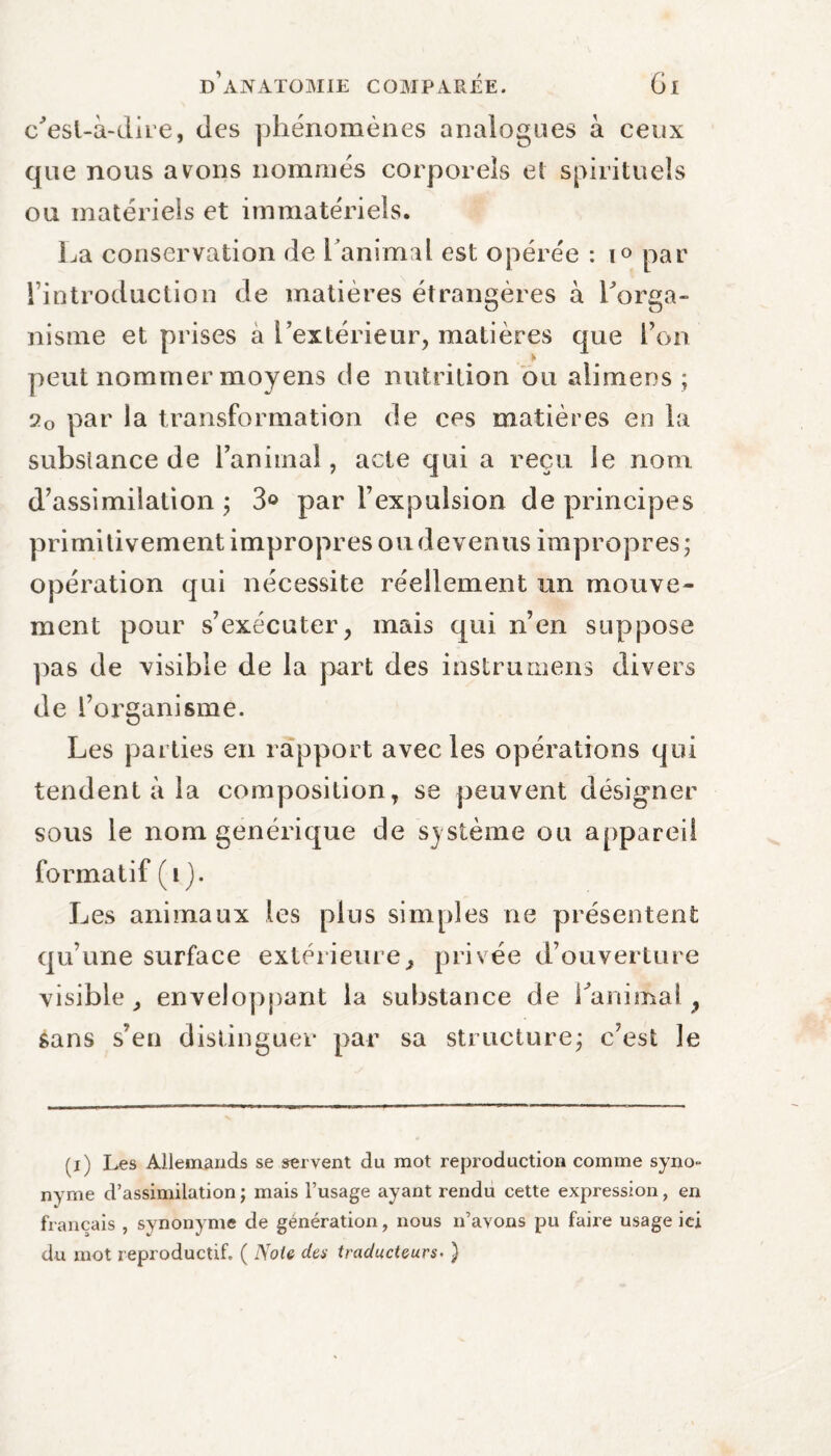 c'esl-à-dire, des phénomènes analogues à ceux que nous avons nommés corporels et spirituels ou matériels et immatériels. La conservation de Lanimal est opérée : i« par Introduction de matières étrangères à Lorga- nisme et prises a l’extérieur, matières que l’on peut nommer moyens de nutrition ou alimens ; 20 par la transformation de ces matières en la substance de ranimai, acte qui a reçu le nom d’assimilation ; 3° par l’expulsion de principes primitivement impropres ou devenus impropres; opération qui nécessite réellement un mouve¬ ment pour s’exécuter, mais qui n’en suppose pas de visible de la part des instrumens divers de l’organisme. Les parties en rapport avec les opérations qui tendent à la composition, se peuvent désigner sous le nom générique de système ou appareil formatif (1). Les animaux les plus simples ne présentent qu’une surface extérieure> privée d’ouverture visible, enveloppant la substance de ranimai, sans s’en distinguer par sa structure; c’est le (z) Les Allemands se servent du mot reproduction comme syno¬ nyme d’assimilation ; mais l’usage ayant rendu cette expression, en français , synonyme de génération, nous n’avons pu faire usage ici du mot reproductif. ( Noie des traducteurs- )