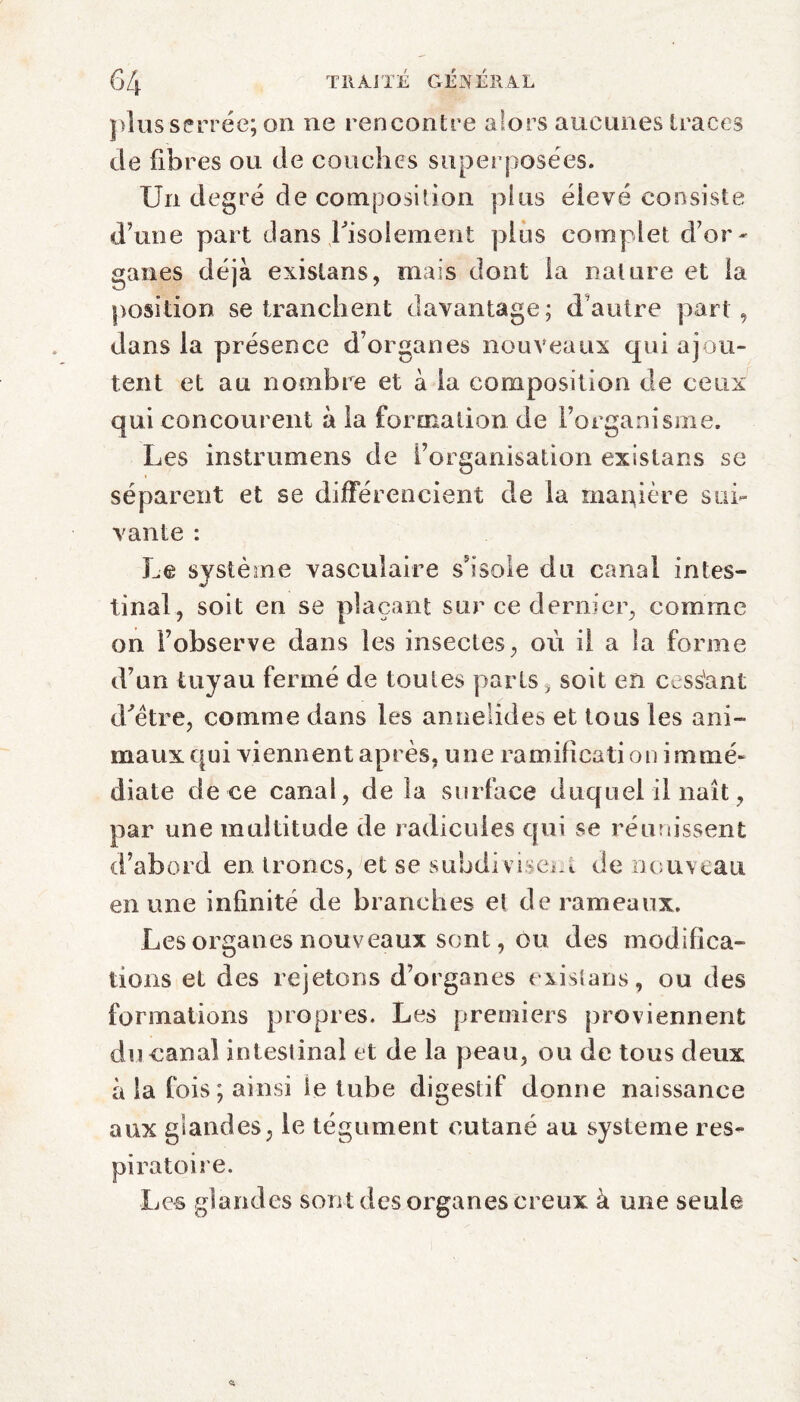 plus serrée; on ne rencontre alors aucunes traces de fibres ou de couches superposées. Un degré de composition plus élevé consiste d’une part dans Lisolement plus complet d’or - ganes déjà existans, mais dont la nature et la position se tranchent davantage; d’autre part, dans la présence d’organes nouveaux qui ajou¬ tent et au nombre et à la composition de ceux qui concourent à la formation de l’organisme. Les instrumens de l’organisation existans se séparent et se différencient de la manière sui¬ vante : Le système vasculaire s’isole du canal intes¬ tinal, soit en se plaçant sur ce dernier, comme on l’observe dans les insectes, où il a la forme d’un tuyau fermé de toutes parts, soit en cess'ant d'être, comme dans les anneiides et tous les ani¬ maux qui viennent après, une ramification immé¬ diate de ce canal, de la surface duquel il naît, par une multitude de radicules qui se réunissent d’abord en. troncs, et se subdivisent de nouveau en une infinité de branches et de rameaux. Les organes nouveaux sent, ou des modifica¬ tions et des rejetons d’organes existans, ou des formations propres. Les premiers proviennent du canal intestinal et de la peau, ou de tous deux à la fois ; ainsi ie tube digestif donne naissance aux glandes, le tégument cutané au système res¬ piratoire. Les glandes sont des organes creux à une seule