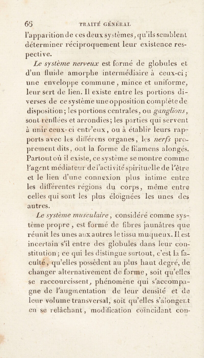 l’apparition Je ces deux systèmes, qu’ils semblent déterminer réciproquement leur existence res¬ pective. Le système nerveux est formé de globules et d’un fluide amorphe intermédiaire à ceux-ci ; une enveloppe commune , mince et uniforme, leur sert de lien. Il existe entre les portions di¬ verses de ce système une opposition complète de disposition ; les portions centrales, ou ganglions, sont renflées et arrondies; les parties qui servent à unir ceux-ci entr’eux, ou à établir leurs rap¬ ports avec les différons organes, les nerfs pro¬ prement dits, ont la forme de filamens alongés. Partout où il existe, ce système se montre comme ' J Tagent médiateur de ^activité spirituelle de Pêtre et le lien d’une connexion plus intime entre les différentes régions du corps, même entre celles qui sont les plus éloignées les unes des autres. Le système musculaire, considéré comme sys¬ tème propre , est formé de fibres jaunâtres que réunit les unes aux autres le tissu muqueux. Il est incertain sfil entre des globules clans leur con¬ stitution; ce qui les distingue surtout, c’est la fa¬ culté, qu’elles possèdent au plus haut degré, de changer alternativement de forme, soit qu’elles se raccourcissent, phénomène qui s'accompa¬ gne de Pau g mentation de leur densité et de leur volume transversal, soit qu’elles s’alongent en se relâchant, modification coïncidant cou-