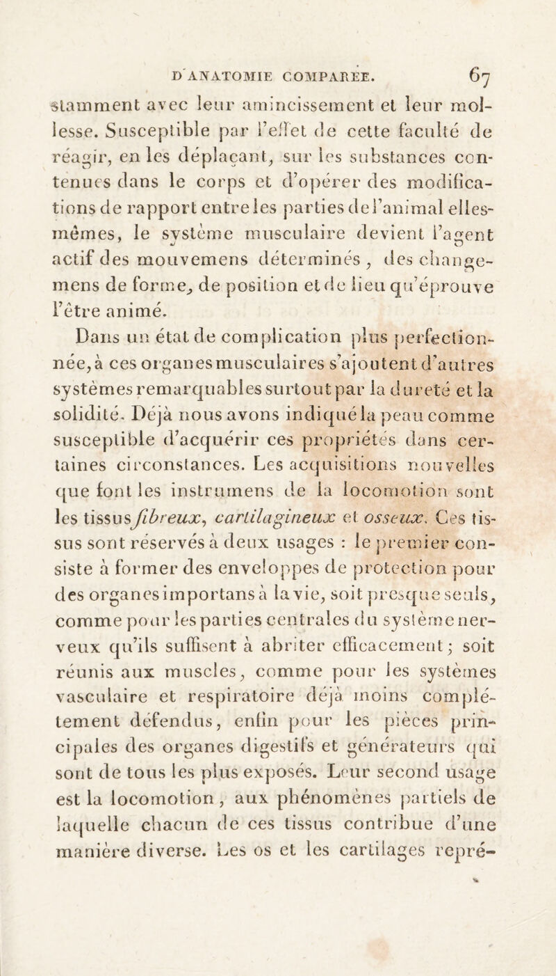 stamment avec leur amincissement et leur mol¬ lesse. Susceptible par l’efïet de cette faculté de réagir, en les déplaçant, sur les substances con¬ tenues dans le corps et d’opérer des modifica¬ tions de rapport entre les parties de l’animal elles- mêmes, le système musculaire devient l’agent actif des mouvemeris déterminés , des change- mens de forme,, de position et de lieu qu’éprouve l’être animé. Dans un étal de complication plus perfection¬ née, à ces organes musculaires s’ajoutent d’autres systèmes remarquables surtout par la dureté et la solidité. Déjà nous avons indiqué la peau comme susceptible d’acquérir ces propriétés dans cer¬ taines circonstances. Les acquisitions nouvelles que font les instrumens de la locomotion sont les tissusfibreux, cartilagineux et osseux. Ces tis¬ sus sont réservés à deux usages : le premier con¬ siste à former des enveloppes de protection pour des organes importons à la vie, soit presque seuls, comme pour les parties centrales du système ner¬ veux qu’ils suffisent à abriter efficacement; soit réunis aux muscles, comme pour les systèmes vasculaire et respiratoire déjà moins complè¬ tement défendus, enfin pour les pièces prin¬ cipales des organes digestifs et générateurs qui sont de tous les plus exposés. Leur second usage est la locomotion, aux phénomènes partiels de laquelle chacun de ces tissus contribue d’une manière diverse. Les os et les cartilages repré-