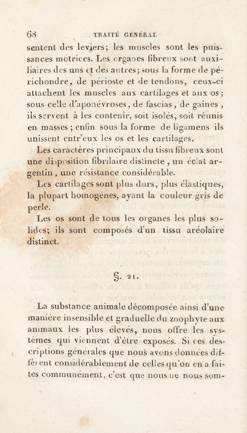 sentent des leviers; les muscles sont les puis¬ sances motrices. Les organes fibreux sont auxi¬ liaires des uns et des autres; sous la forme de pé¬ ri ch ondre , de périoste et de tendons, ceux-ci attachent les muscles aux cartilages et aux os: sous celle d'aponévroses, de fascias, de gaines , ils servent à les contenir, soit isolés, soit réunis en masses ; enfin sous la forme de ligamens ils unissent entr’eux les os et les cartilages. Les caractères principaux du tissu fibreux sont une disposition fibrilaire distincte , un éclat ar¬ gentin , une résistance considérable. Les cartilages sont plus durs, plus élastiques, la plupart homogènes, ayant la couleur gris de perle. Les os sont de tous les organes les plus so¬ lides; ils sont composés d'un tissu aréolaire distinct. La substance animale décomposée ainsi d une manière insensible et graduelle du zoophyte aux animaux les plus élevés, nous offre les sys¬ tèmes qui viennent d’être exposés. Si ces des¬ criptions générales que nous avons données dif- lèi ent considérablement de celles qu on en a fai¬ tes communément, c’est que nous ne nous sorti-