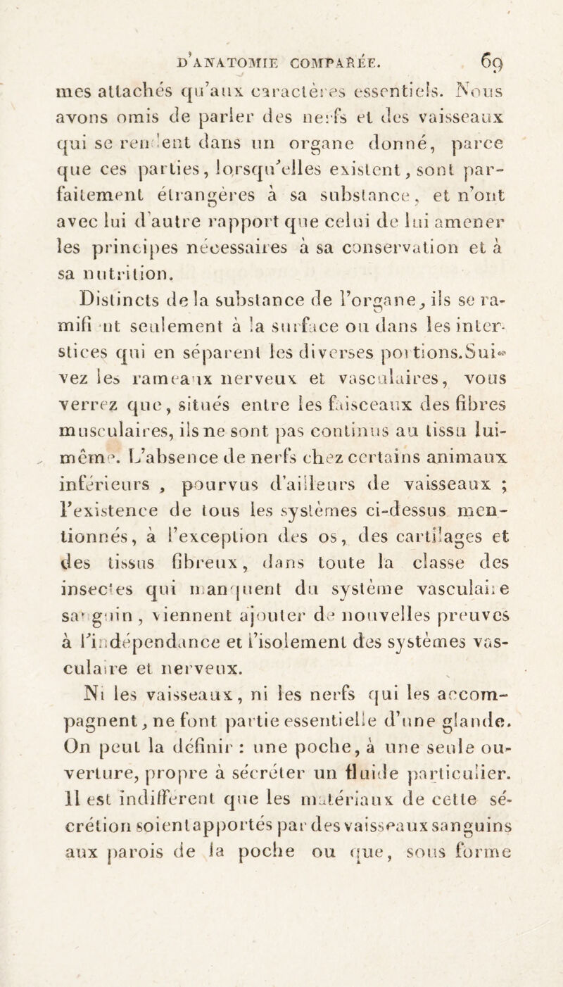 mes attachés qu’aux caractères essentiels. Nous avons omis de parler des nerfs et des vaisseaux qui se rendent dans un organe donné, parce que ces parties, lorsqu’elles existent, sont par¬ faitement étrangères à sa substance, et n’ont avec lui d autre rapport que celui de lui amener les principes nécessaires à sa conservation et à sa nutrition. Distincts delà substance de l’organe, ils se ra- mifi ait seulement à !a surface ou dans les inter¬ stices qui en séparent les diverses poi tions.Sui* vez les rameaux nerveux et vasculaires, vous verrez que, situés entre les faisceaux des libres musculaires, ils ne sont pas continus au tissu lui- mêm \ L’absence de nerfs chez certains animaux inférieurs , pourvus d’ailleurs de vaisseaux ; l’existence de tous les systèmes ci-dessus men¬ tionnés, à l’exception des os, des cartilages et des tissus fibreux, dans toute la classe des insectes qui manquent du système vasculaiie sa» gain , viennent ajouter de nouvelles preuves à l'indépendance et l’isolement des systèmes vas¬ culaire et nerveux. s Ni les vaisseaux, ni les nerfs qui les accom¬ pagnent, ne font partie essentielle d’une glande. On peut la définir : une poche, à une seule ou¬ verture, propre à sécréter un fluide particulier. Il est indifferent que les matériaux de celle sé¬ crétion soientapportés par des vaisseaux sanguins aux parois de la poche ou que, sous forme