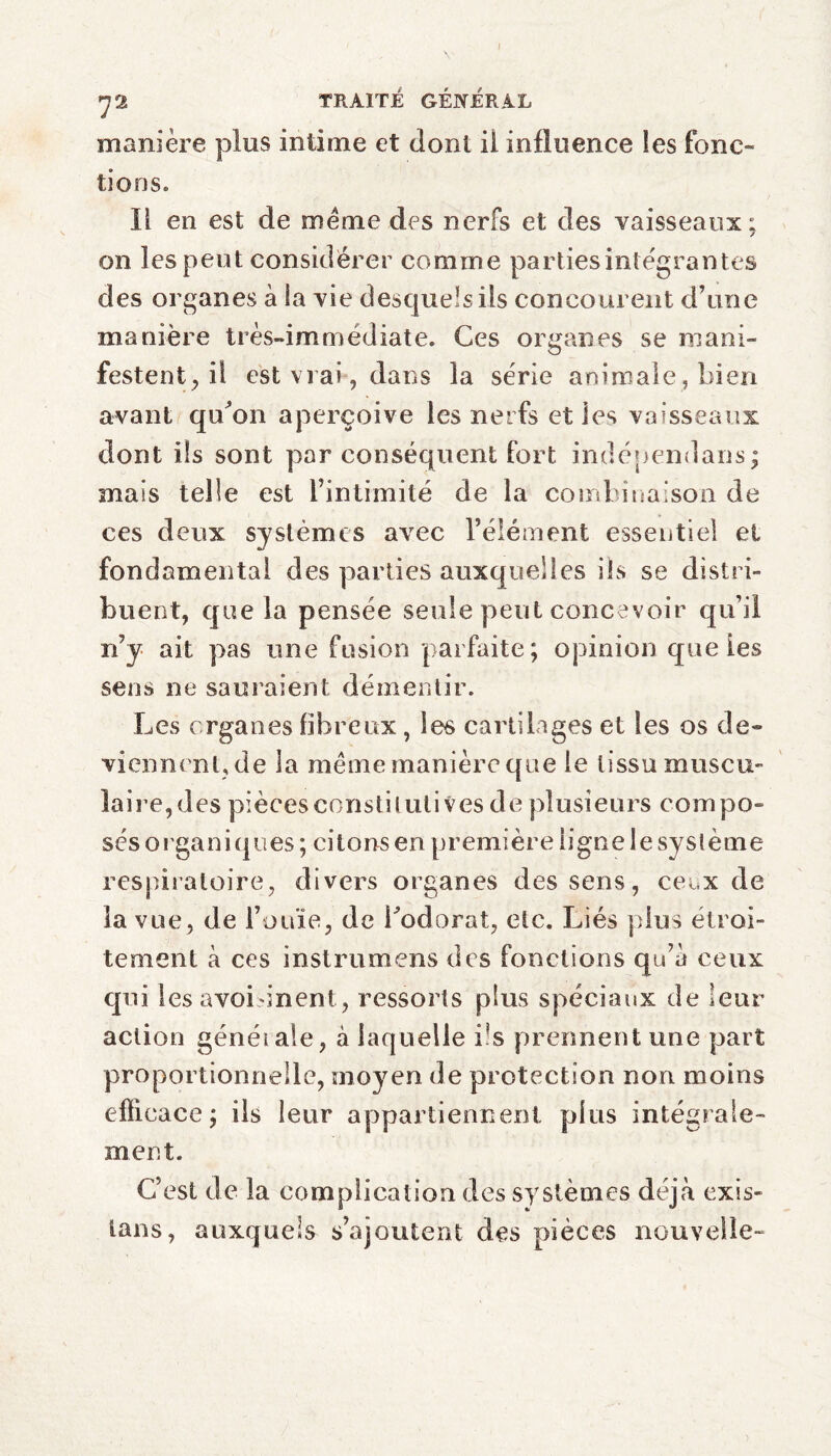 72 TRAITÉ GÉNÉRAL manière plus intime et dont il influence les fonc¬ tions» Il en est de meme des nerfs et des vaisseaux; on les peut considérer comme parties intégrantes des organes à la vie desquels ils concourent d’une manière très-immédiate. Ces organes se mani¬ festent, il est vrai, dans la série animale, bien avant qu^on aperçoive les nerfs elles vaisseaux dont ils sont par conséquent fort indépendans; mais telle est l’intimité de la combinaison de ces deux systèmes avec l’élément essentiel et fondamental des parties auxquelles ils se distri¬ buent, que la pensée seule peut concevoir qu’il n’y ait pas une fusion parfaite; opinion que ies sens ne sauraient démentir. Les organes fibreux, les cartilages et les os de¬ viennent,de la même manière que le tissu muscu¬ laire,des piècesconstilulives de plusieurs compo- ses o rga n i q 11 es ; ci tons en pr emière 1 ign e 1 e sy st ème respiratoire, divers organes des sens, ceux de la vue, de l’ouïe, de Lodorat, etc. Liés plus étroi¬ tement à ces instrumens des fonctions qu’a ceux qui les avoisinent, ressorts plus spéciaux de leur action généiale, à laquelle bs prennent une part proportionnelle, moyen de protection non moins efficace ; ils leur appartiennent plus intégrale¬ ment. C’est de la complication des systèmes déjà exis- lans, auxquels s’ajoutent des pièces nouvelle-