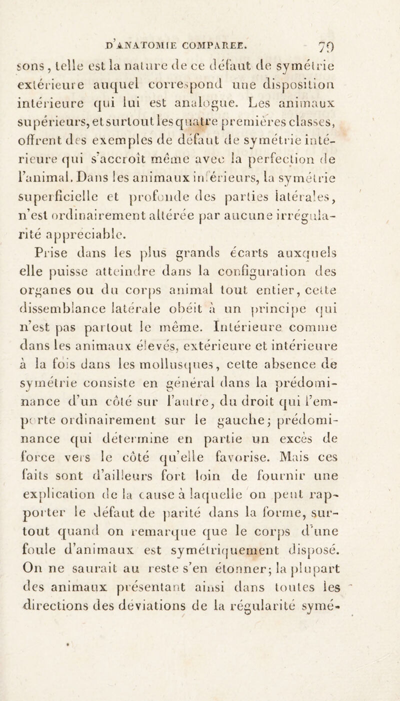 sons, telle est la nature de ce défaut de symétrie extérieure auquel correspond une disposition intérieure qui lui est analogue. Les animaux supérieurs, et surtout ies quatre premières classes, offrent des exemples de défaut de symétrie inté¬ rieure qui spacer oit meme avec la perfection de l’animai. Dans les animaux inférieurs, la symétrie superficielle et profonde des parties latérales, n’est ordinairement altérée par aucune irrégula¬ rité appreciable. Prise dans les plus grands écarts auxquels elle puisse atteindre dans la configuration des organes ou du corps animal tout entier, cette dissemblance latérale obéit à un principe qui n’est pas partout le même. Intérieure comme dans les animaux élevés, extérieure et intérieure à la fois dans les mollusques, cette absence de symétrie consiste en général dans la prédomi¬ nance d’un côté sur l’autre, du droit qui i’em- pe rte ordinairement sur le gauche ; prédomi¬ nance qui détermine en partie un excès de force vers le côté qu’elle favorise. Mais ces faits sont d’ailleurs fort loin de fournir une explication delà cause à laquelle on peut rap¬ porter le défaut de parité dans la forme, sur¬ tout quand on remarque que le corps d'une foule d’animaux est symétriquement disposé. On ne saurait au reste s’en étonner; la plupart des animaux présentant ainsi dans toutes les di rections des deviations de la régularité symé-