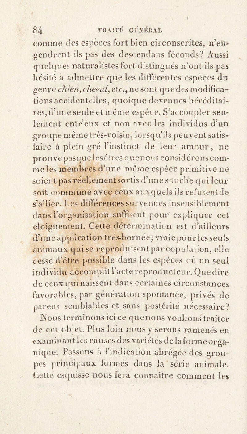 comme des espèces fort bien circonscrites, n’en~ genclrent ils pas des descendans féconds? Aussi quelques naturalistes fort distingués n’ont-ils pas hésité à admettre que les différentes espèces du genre chien, cheval, etc., ne sont que des modifica¬ tions accidentelles, quoique devenues héréditai¬ res, d’une seule et meme espèce. S'accoupler seu¬ lement entr’eux et non avec les individus d’un groupe meme très-voisin, lorsqu’ils peuvent satis¬ faire à plein gré l’instinct de leur amour, ne p rouve pas que 1 es é t r es que non s consid é rem s com¬ me les membres d’une meme espèce primitive ne soient pas réellement sortis d’une souche qui leur soit commune avec ceux auxquels ils refusent de s’allier. Les différences survenues insensiblement dans l’organisation suffisent pour expliquer cel éloignement. Cette détermination est d’ailleurs d’une application très-bornée; vraie pour les seuls animaux qui se reproduisent par copulation, elle cesse d’être possible dans les espèces où un seul individu accomplit l’acte reproducteur. Quedire de ceux qui naissent dans certaines circonstances favorables, par génération spontanée, privés de parens semblables et sans postérité nécessaire? Nous terminons ici ce que nous voulions traiter de ect objet. Plus loin nous y serons ramenés en examinant les causes des variétés de la forme orea- nique. Passons à l’indication abrégée des grou¬ pes principaux formés dans la série animale. Celte esquisse nous fera connaître comment les