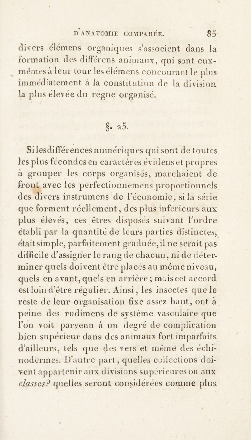 N D ANATOMIE COMPARÉE. 85 divers élémens organiques s’associent dans la formation des différens animaux, qui sont eux- mêmes à leur tour les élémens conrouranl le plus immédiatement à la constitution de la division la plus élevée du régne organisé. §. a5. Si lesdifférences numériques qui sont de toutes les plus fécondés en caractères évidens et propres a grouper les corps organisés, marchaient de front avec les perfectionnemens proportionnels des divers instrumens de l’économie, si la série que forment réellement, des plus inférieurs aux plus élevés, ces êtres disposés suivant l’ordre établi par la quantité de leurs parties distinctes, était simple, parfaitement graduée,il ne serait pas difficile d’assigner le rang de chacun, ni de déter¬ miner quels doivent être placés au même niveau, quels en avant, quels en arrière; maiscel accord est loin d’être régulier. Ainsi, les insectes que le reste de leur organisation fixe assez haut, ont à peine des rudimens de syslème vasculaire que l’on voit parvenu à un degré de complication bien supérieur dans des animaux fort imparfaits d’ailleurs, tels que des vers et même des échi- nodermes. D’autre pari., quelles collections doi¬ vent appartenir aux divisions supérieures ou aux classes? quelles seront considérées comme plus