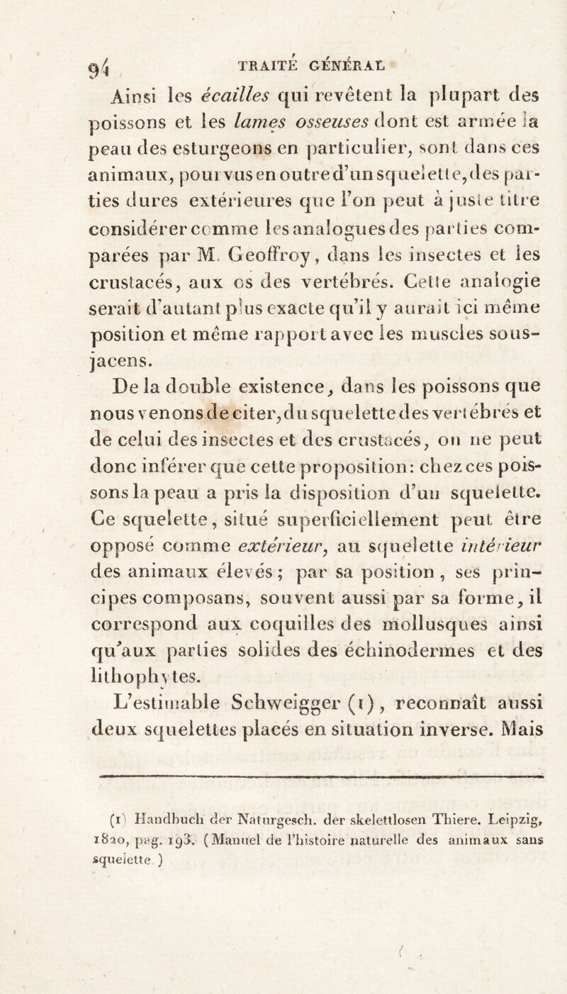 / TRAITE GÉNÉRAL Ainsi les écailles qui revêtent la plupart des poissons et les lames osseuses dont est armée la peau des esturgeons en particulier, sont dans ces anima u x,pour vusenoutre'd’unsquelette,despar¬ ti es dures extérieures que Ton peut à juste titre considérer comme les analogues des parties com¬ parées par M Geoffroy, dans les insectes et les crustacés, aux es des vertébrés. Cette analogie serait d’autant plus exacte qu’il y aurait ici même position et même rapport avec les muscles sous- jacens. De la double existence, dans les poissons que n ous v enons d e ci ter, d u sq u e le tt e d es vert éb rés et de celui des insectes et des crustacés, on ne peut donc inférer que cette proposition: chez ces pois¬ sons la peau a pris la disposition d’un squelette. Ce squelette, situé superficiellement peut être opposé comme extérieur, au squelette intérieur des animaux élevés; par sa position, ses prin¬ cipes composans, souvent aussi par sa forme, il correspond aux coquilles des mollusques ainsi qu'aux parties solides des échinodermes et des lithophvtes. L’estimable Schweigger (i), reconnaît aussi deux squelettes placés en situation inverse. Mais (il Hancîbuch der Naturgesch. der skelettlosen Thiere. Leipzig. 1820, pag. 198. (Manuel de l’histoire naturelle des animaux sans squelette )