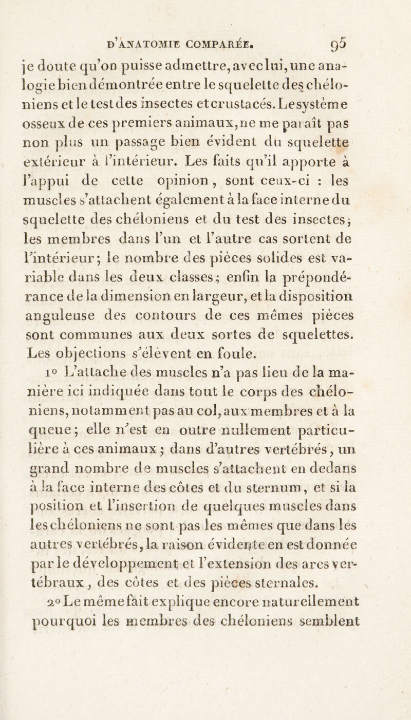 je doute qu’on puisse admettre, aveclui,une ana¬ logie bien démontrée entre le squelette des cliélo- niens et le testdes insectes etcrustacés. Lesystème osseux de ces premiers animaux,ne me paraît pas non plus un passage bien évident du squelette extérieur à l’intérieur. Les faits qu’il apporte à l’appui de cette opinion, sont ceux-ci : les muscles s’attachent également à la face interne du squelette des chéloniens et du test des insectes ; les membres dans l’un et l’autre cas sortent de l’intérieur; le nombre des pièces solides est va¬ riable dans les deux classes; enfin la prépondé¬ rance de la dimension en largeur, et la disposition anguleuse des contours de ces memes pièces sont communes aux deux sortes de squelettes. Les objections s’élèvent en foule. 10 L’attache des muscles n’a pas lieu de la ma¬ nière ici indiquée dans tout le corps des cliélo- niens, notamment pas au col, aux membres et à la queue; elle n’est en outre nullement particu¬ lière à ces animaux ; dans d’autres vertébrés, un grand nombre de muscles s’attachent en dedans à la face interne des côtes et du sternum, et si la position et l’insertion de quelques muscles dans les chéloniens ne sont pas les mêmes que dans les autres vertébrés, la raison évidente en est donnée parle développement et l’extension des arcs ver¬ tébraux , des côtes et des pièces sternales. 2° Le même fait explique encore naturellement pourquoi les membres des chéloniens semblent