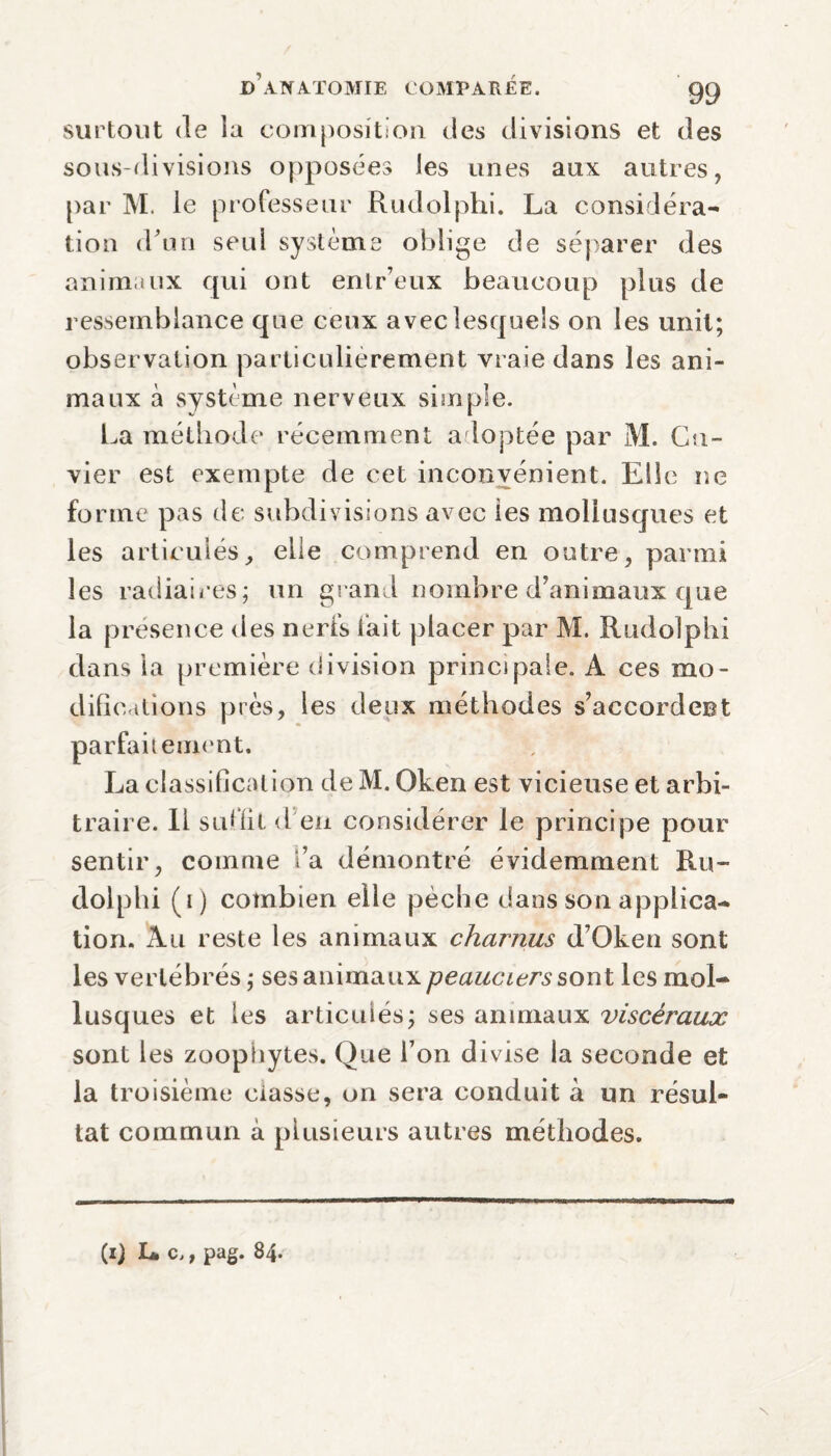 surtout de ia composition des divisions et des sous-divisions opposées les unes aux autres, par M. le professeur Ruclolphi. La considéra¬ tion d’un seul système oblige de séparer des animaux qui ont entr’eux beaucoup plus de ressemblance que ceux avec lesquels on les unit; observation particulièrement vraie dans les ani¬ maux à système nerveux simple. La méthode récemment adoptée par M. Cu¬ vier est exempte de cet inconvénient. Elle ne forme pas de subdivisions avec les mollusques et les articulés, elle comprend en outre, parmi les radiaires; un grand nombre d’animaux que la presence des nerfs fait placer par M. Rudolphi dans la première division principale. A ces mo¬ difications près, les deux méthodes s’accordent parfaitement. La classification deM.Oken est vicieuse et arbi¬ traire. 11 suffit d en considérer le principe pour sentir, comme t’a démontré évidemment Ru¬ dolphi (i) combien elle pèche dans son applica¬ tion. Au reste les animaux charnus d’Oken sont les vertébrés ; ses animaux peauciers s ont les mol¬ lusques et les articulés; ses animaux viscéraux sont les zoophytes. Que l’on divise la seconde et la troisième classe, on sera conduit à un résul¬ tat commun à plusieurs autres méthodes. \ (ij Le., pag. 84.