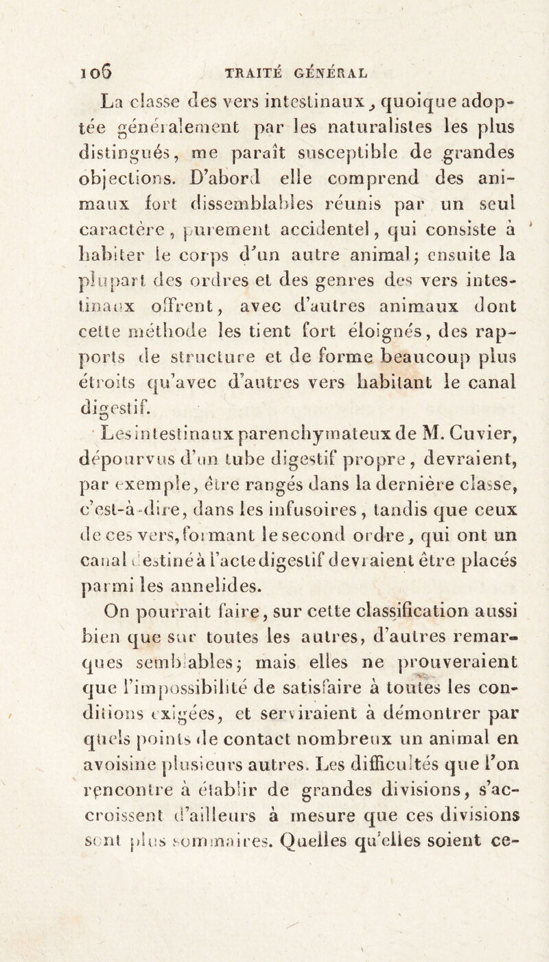 La classe des vers intestinaux, quoique adop» tée généralement par les naturalistes les plus distingués, me paraît susceptible de grandes objections. D’abord elle comprend des ani¬ maux fort dissemblables réunis par un seul caractère , purement accidentel, qui consiste à habiter le corps d'un autre animal; ensuite la plupart des ordres et des genres des vers intes¬ tinaux offrent, avec d’autres animaux dont cette méthode les tient fort éloignés, des rap¬ ports de structure et de forme beaucoup plus étroits qu’avec d'autres vers habitant le canal digestif. O Les intestinaux parenchymateux de M. Cuvier, dépourvus d’un tube digestif propre, devraient, par exemple, èire rangés dans la dernière classe, c’est-à-dire, dans les infusoires , tandis que ceux de ces vers,formant le second ordre, qui ont un canal i estinéà l’acte digestif devraient être placés parmi les annelid es. On pourrait faire, sur cette classification aussi bien que sur toutes les autres, d’autres remar¬ ques semblables; mais elles ne prouveraient que l’impossibibté de satisfaire à toutes les con¬ ditions exigées, et serviraient à démontrer par quels points de contact nombreux un animal en avoisine plusieurs autres. Les difficultés que Ton rencontre à établir de grandes divisions, s’ac¬ croissent d’ailleurs à mesure que ces divisions sont plus sommaires. Quelles qu’elles soient ce-