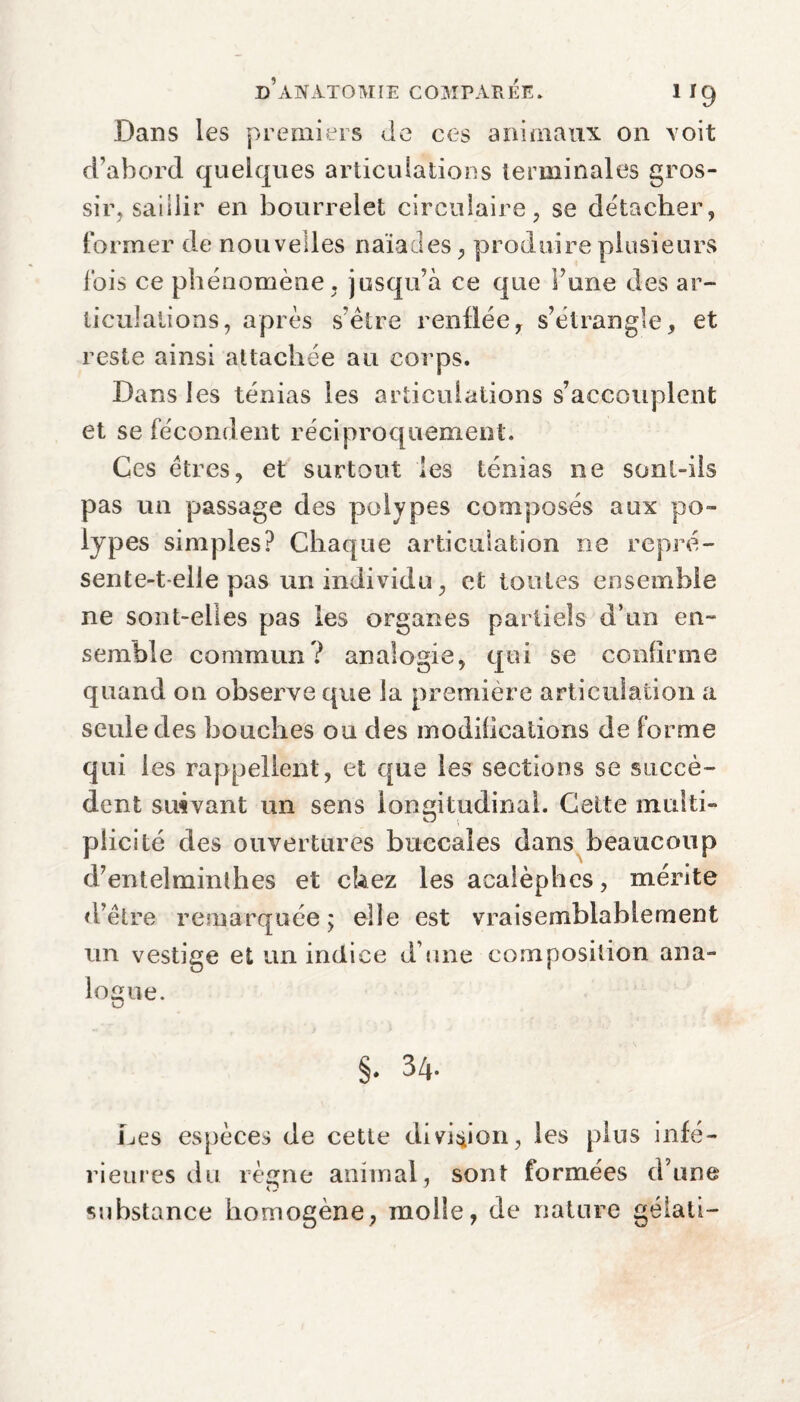 Dans les premiers Je ces animaux on voit d’abord quelques articulations terminales gros¬ sir, saillir en bourrelet circulaire, se détacher, former de nouvelles naïades, produire plusieurs ibis ce phénomène , jusqu’à ce que l’une des ar¬ ticulations, après s’être renflée, s’étrangle, et reste ainsi attachée au corps. Dans les ténias les articulations s’accouplent et se fécondent réciproquement. Ces êtres, et surtout les ténias ne sont-ils pas un passage des polypes composés aux po¬ lypes simples? Chaque articulation ne repré¬ sente-t-elle pas un individu, et toutes ensemble ne sont-elles pas les organes partiels d’un en¬ semble commun? analogie, qui se confirme quand on observe que la première articulation a seule des bouches ou des modifications de forme qui les rappellent, et que les sections se succè¬ dent suivant un sens longitudinal. Cette multi¬ plicité des ouvertures buccales dans beaucoup d’entelminthes et chez les acalèphes, mérite d’être remarquée; elle est vraisemblablement un vestige et un indice d’une composition ana¬ logue. §. 34. Les espèces de cette division, les plus infé¬ rieures du règne animal, sont formées d’une substance homogène, molle, de nature gélati-