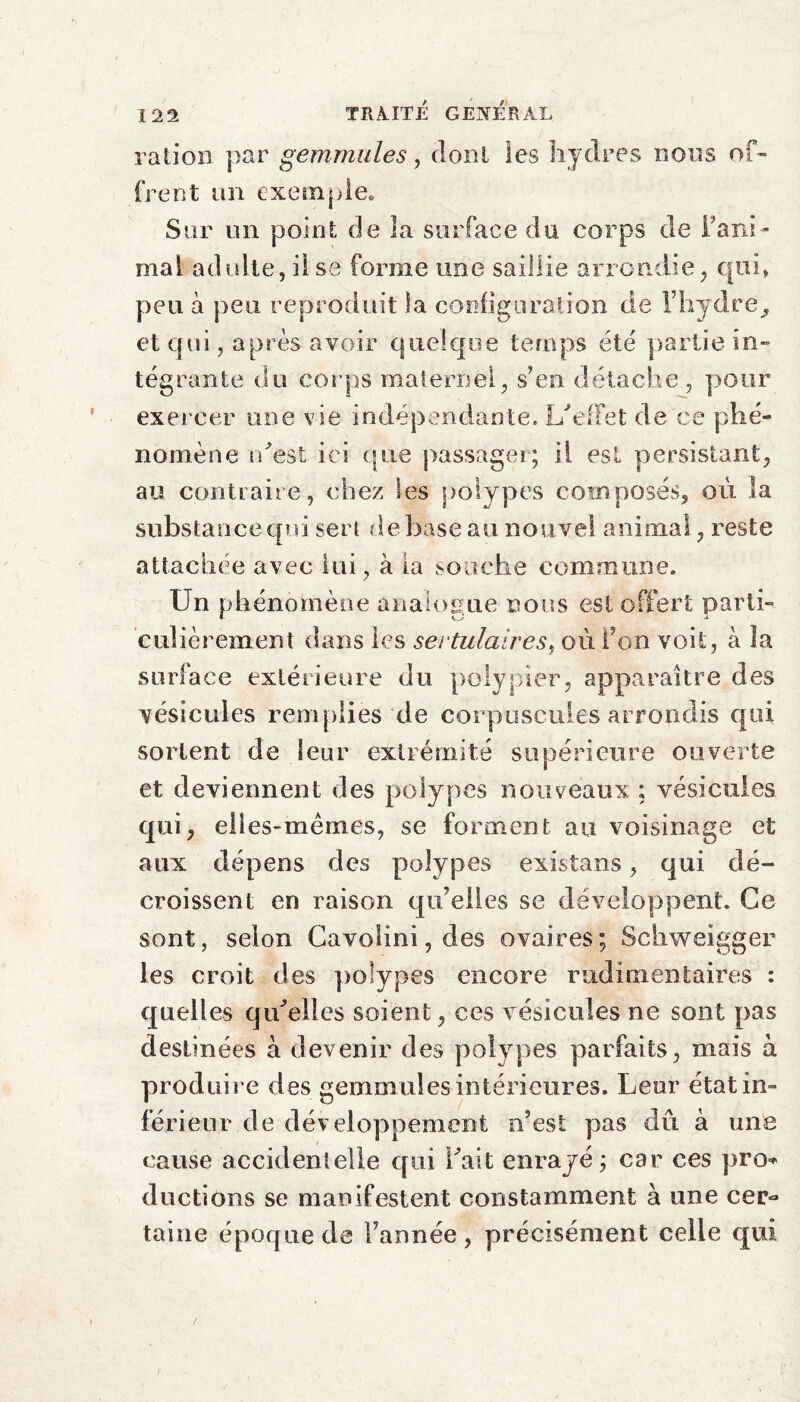 ration par gemmules, dont les hydres lions of¬ frent un exemple. Sur un point de la surface du corps de rani¬ mai adulte, il se forme une saillie arrondie, qui, peu à peu reproduit la configuration de l’hydre, et qui, après avoir quelque temps été partie in- tégrante du corps maternel, s’en détache , pour exercer une vie indépendante. L'effet de ce phé¬ nomène n'est ici que passager; il est persistant, au contraire, chez les polypes composés, où la substance qui sert debase au nouvel animal, reste attachée avec lui, à ia souche commune. Un phénomène analogue nous est offert parti¬ culièrement dans les sertulaires, où Ton voit, à la surface extérieure du polypier, apparaître des vésicules remplies de corpuscules arrondis qui sortent de leur extrémité supérieure ouverte et deviennent des polypes nouveaux ; vésicules qui, elles-mêmes, se forment au voisinage et aux dépens des polypes existans, qui dé¬ croissent en raison qu’elles se développent. Ce sont, selon Cavo!ini,des ovaires; Schweigger les croit des polypes encore rudimentaires : quelles qu'elles soient, ces vésicales ne sont pas destinées à devenir des polypes parfaits, mais à produire des gemmules intérieures. Leur état in¬ férieur de développement n’est pas du à une cause accidentelle qui l'ait enrayé; car ces pro* ductions se manifestent constamment à une cer¬ taine époque de l’année, précisément celle qui