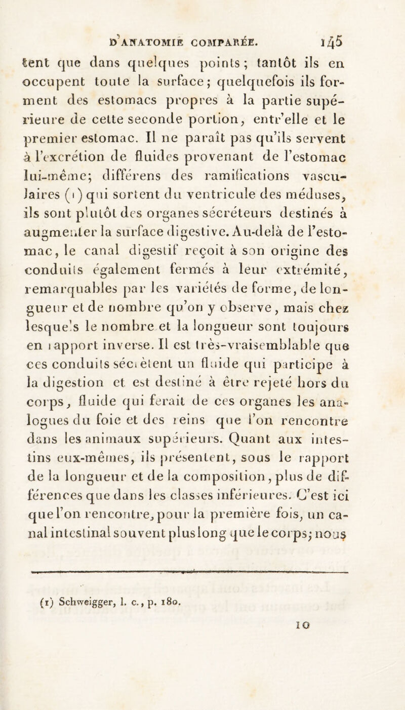 E> Alt ATOM IE COMPARÉE. 14-5 tent que dans quelques points; tantôt ils en occupent toute la surface; quelquefois ils for¬ ment des estomacs propres à la partie supé¬ rieure de cette seconde portion, entr’elle et le premier estomac. Il ne paraît pas qu’ils servent à l’excrétion de fluides provenant de l’estomac lui-même; différées des ramifications vascu¬ laires (i) qui sortent du ventricule des méduses, ils sont plutôt des organes sécréteurs destinés à augmenter la surface digestive. Au-delà de l’esto¬ mac, le canal digestif reçoit à son origine des conduits également fermés à leur extrémité, remarquables par les variétés de forme, de lon¬ gueur et de nombre qu’on y observe, mais chez lesque’s le nombre et la longueur sont toujours en iapport inverse. Il est très-vraisemblable que ces conduits séci èlent un fluide qui participe à la di gestion et e^t destiné à être rejeté hors du corps, fluide qui ferait de ces organes les ana¬ logues du foie et des reins que i’on rencontre dans les animaux supérieurs. Quant aux intes¬ tins eux-mêmes, ils présentent, sous le rapport de la longueur et de la composition, plus de dif¬ férences que dans les classes inférieures. C’est ici que l’on rencontre., pour la première fois, un ca¬ nal intestinal souvent plus long que le corps; nous (i) Schweigger, 1. c., p. 180. 10