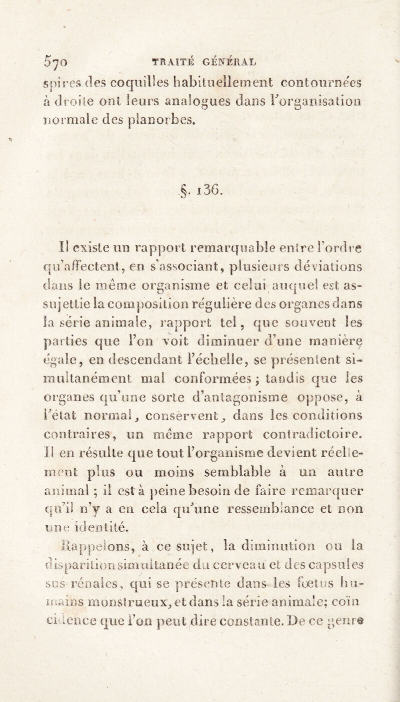 spires des coquilles habituellement contournées à droite ont leurs analogues dans Inorganisation normale des planorbes. §. 136. il existe un rapport remarquable entre l’ordre qu’affectent, en s’associant, plusieurs déviations dans le meme organisme et celui auquel est as¬ sujettie la composition régulière des organes dans la série animale, rapport tel, que souvent les parties que Ton voit diminuer d’une manière égale, en descendant Féchelie, se présentent si¬ multanément mal conformées ; tandis que les organes qu’une sorte d’antagonisme oppose, à i'eiat normalconservent, dans les. conditions contraires, un meme rapport contradictoire. Il en résulte que tout l’organisme devient réelle¬ ment plus ou moins semblable à un autre animal ; il est a peine besoin de faire remarquer qu’il n’y a en cela qu'une ressemblance et non une identité. Rappelons, à ce sujet, la diminution ou la disparition simultanée du cerveau et des capsules sus rénales, qui se présente dans les foetus hu¬ mains monstrueux, et dans la série animale; coin cidence que l’on peut dire constante. De ce genre