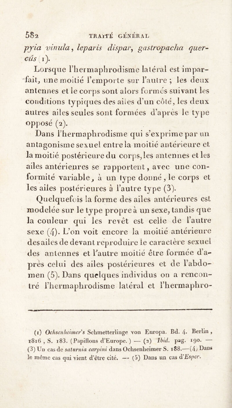 pyia v inula, le par is dispar, gastropaclia quer- eus i). Lorsque [’hermaphrodisme latéral est impar¬ fait, une moitié l’emporte sur l’autre ; les deux antennes et le corps sont alors formés suivant les conditions typiques des ailes d’un côté, les deux autres ailes seules sont formées d’après le type opposé (2). Dans 1 hermaphrodisme qui s’exprime par un antagonisme sexuel entre la moitié antérieure et îa moitié postérieure du corps,les antennes el les ailes antérieures se rapportent, avec une con¬ formité variable, à un type donné, le corps et les ailes postérieures à l’autre type (3). Quelquefois la forme des ailes antérieures est modelée sur le type propre à un sexe, tandis que la couleur qui les revêt est celle de l’autre sexe (4). L’on voit encore la moitié antérieure des ailes de devant reproduire le caractère sexuel des antennes et Lautre moitié être formée d’a¬ près celui des ailes postérieures et de l’abdo¬ men (5). Dans quelques individus 00 a rencon¬ tré [’hermaphrodisme latéral et i’hermaphro- (1) Ocksenheimer s Schmetterlinge von Europa, Bd. 4- Berlin , 1816 , S. i83. (Papillons d’Europe. ) — (2) Ibid. pag. 19°- (3) Un cas de saturnin carpini dans Ochsenheimer S. 188.— (4; Dan» le même cas qui vient d’être cité. -— (5) Dans un cas d’Esper.