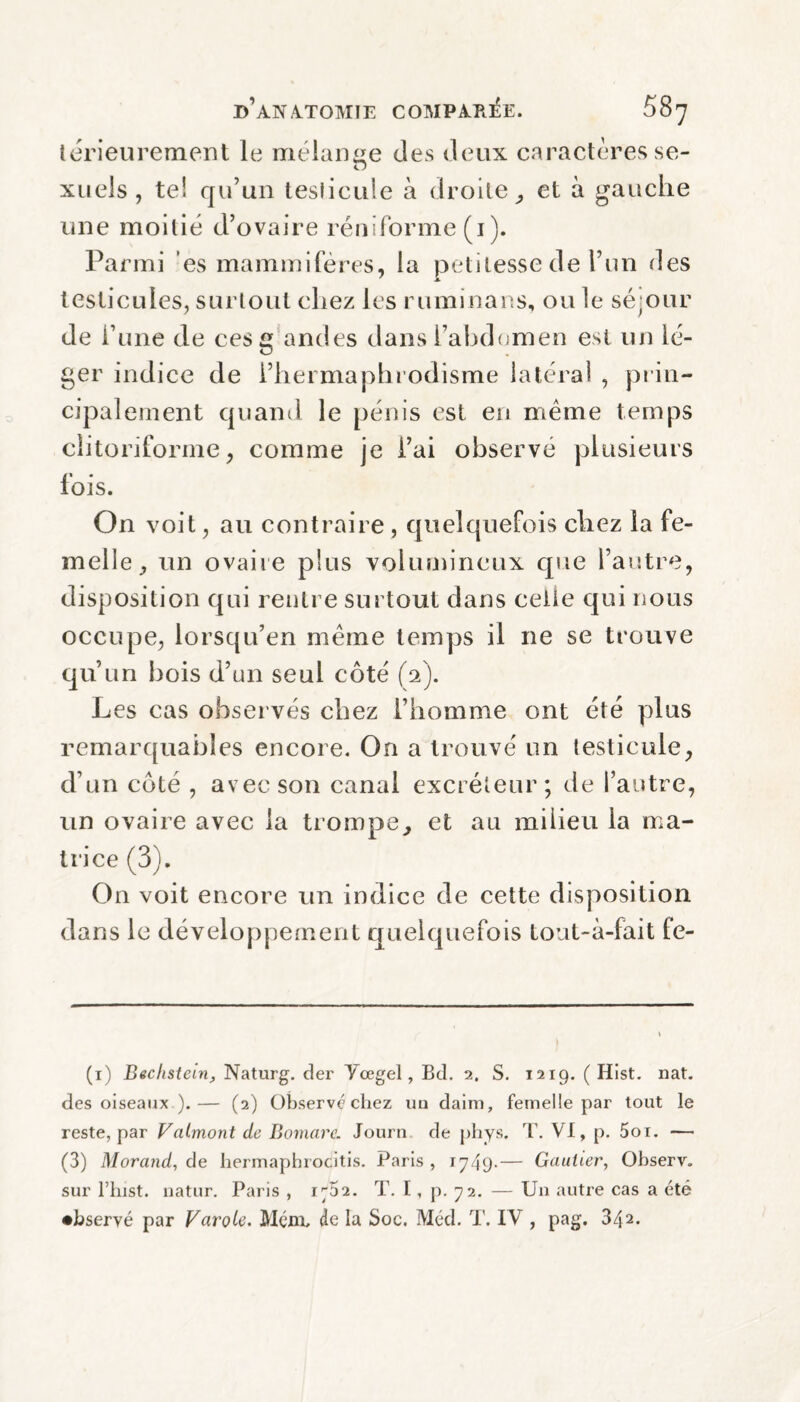 térieurement le mélange clés deux caractères se- ZD xuels , te! qu’un testicule à droite, et à gauche une moitié d’ovaire rendorme (1). Parmi es mammifères, la petitesse de l’un des testicules, surtout chez les ruminans, ou le séjour de l’une de ces g ancles dans l’abdomen est un lé¬ ger indice de l’hermaphrodisme latéral , prin¬ cipalement quand le pénis est eu même temps clitoriforme, comme je i’ai observé plusieurs fois. On voit, au contraire , quelquefois chez la fe¬ melle, un ovaire plus volumineux que l’autre, disposition qui rentre surtout dans celle qui nous occupe, lorsqu’en même temps il 11e se trouve qu’un bois d’un seul côté (2). Les cas observés chez l’homme ont été plus remarquables encore. On a trouvé un testicule, d’un côté , avec son canal excréteur; de l’autre, un ovaire avec la trompe, et au milieu la ma¬ trice (3). On voit encore un indice de cette disposition dans le développement quelquefois tout-à-fait fe- (1) Bechstein, Naturg. der Yœgel, Bd. 2. S. 1219. (Hist. nat. des oiseaux ).— (2) Observé chez un daim, femelle par tout le reste, par Valmontde Bomare. Journ de phys. T. VI, p. 5oi. — (3) Morand, de hermapbrocitis. Paris , 1749-— Gautier, Observ. sur l’hist. natur. Paris , 1^52. T. I, p. 72. — Un autre cas a été •bservé par Farole. Mené de la Soc. Méd. T. IV , pag. 342.