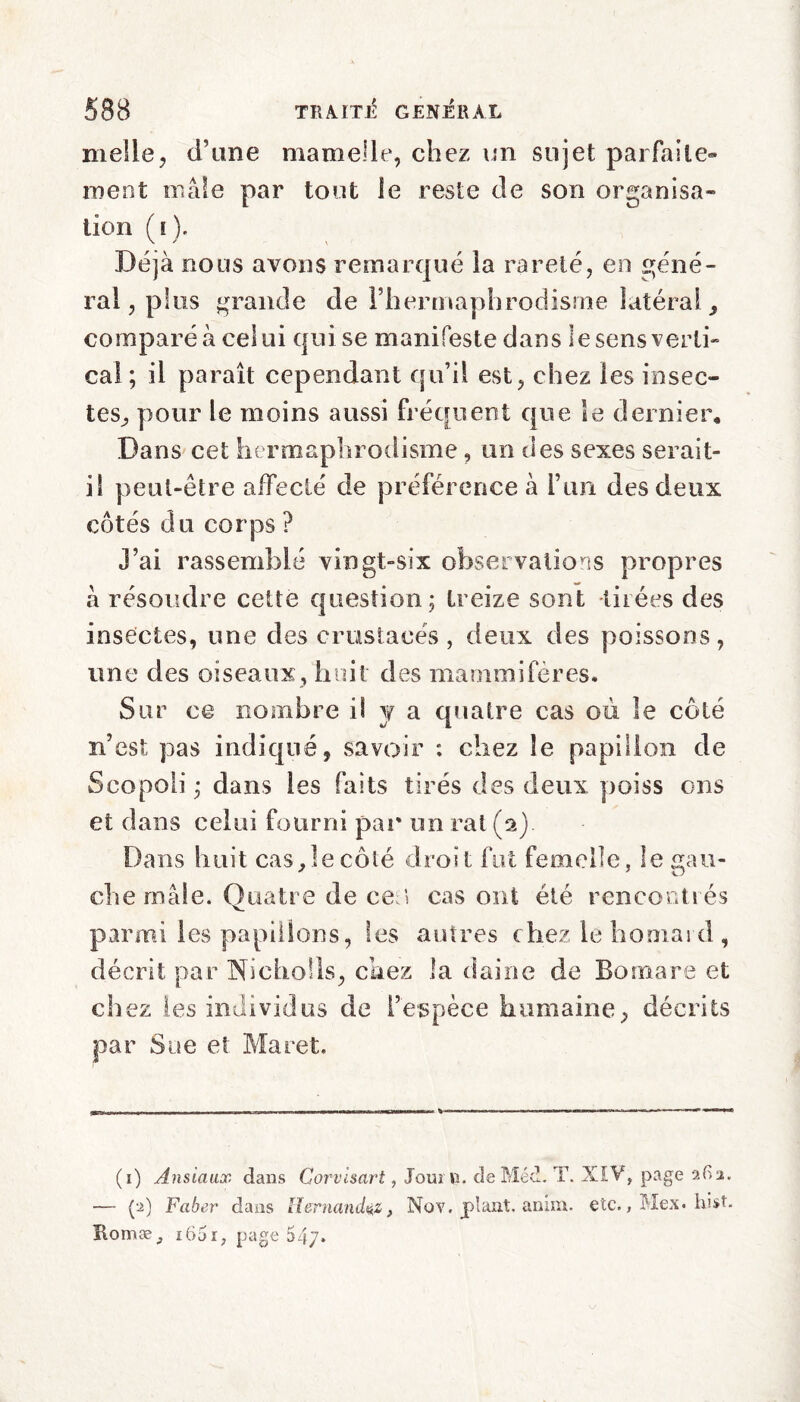 nielle, d’une mamelle, chez un sujet parfaite® ment mâle par tout le reste de son organisa¬ tion ([). Déjà nous avons remarqué la rareté, en géné¬ ral, plus grande de l’hermaphrodisme latéral, comparé à celui qui se manifeste dans le sens verti¬ cal; il paraît cependant qu’il est, chez les insec¬ tes, pour le moins aussi fréquent que le dernier. Dans cet hermaphrodisme , un des sexes serait- il peut-être affecté de préférence à l’un des deux côtés du corps ? j’ai rassemblé vingt-six observations propres k résoudre cette question ; treize sont tirées des insectes, une des crustacés , deux des poissons, une des oiseaux, huit des mammifères. Sur ce nombre il y a quatre cas où le côté n’est pas indiqué, savoir : chez le papillon de Scopoli ; dans les faits tirés des deux poiss ons et dans celui fourni par un rat (2). Dans huit cas,Iecôté droit fut femelle, le gau¬ che mâle. Quatre de cea cas ont été rencontrés parmi les papillons, les autres chez le hooiai d , décrit par Nicholls, chez la daine de Bom are et chez les individus de l’espèce humaine, décrits par Sue et Maret. (1) Ansiaux dans Corvlsart, Jourti. de Méd. T. XIV, page 2G2. — (2) Faber dans Hernandez, Nov. plant, amm. etc., Mex. hist, ïtomæ, i65i, page 54/.