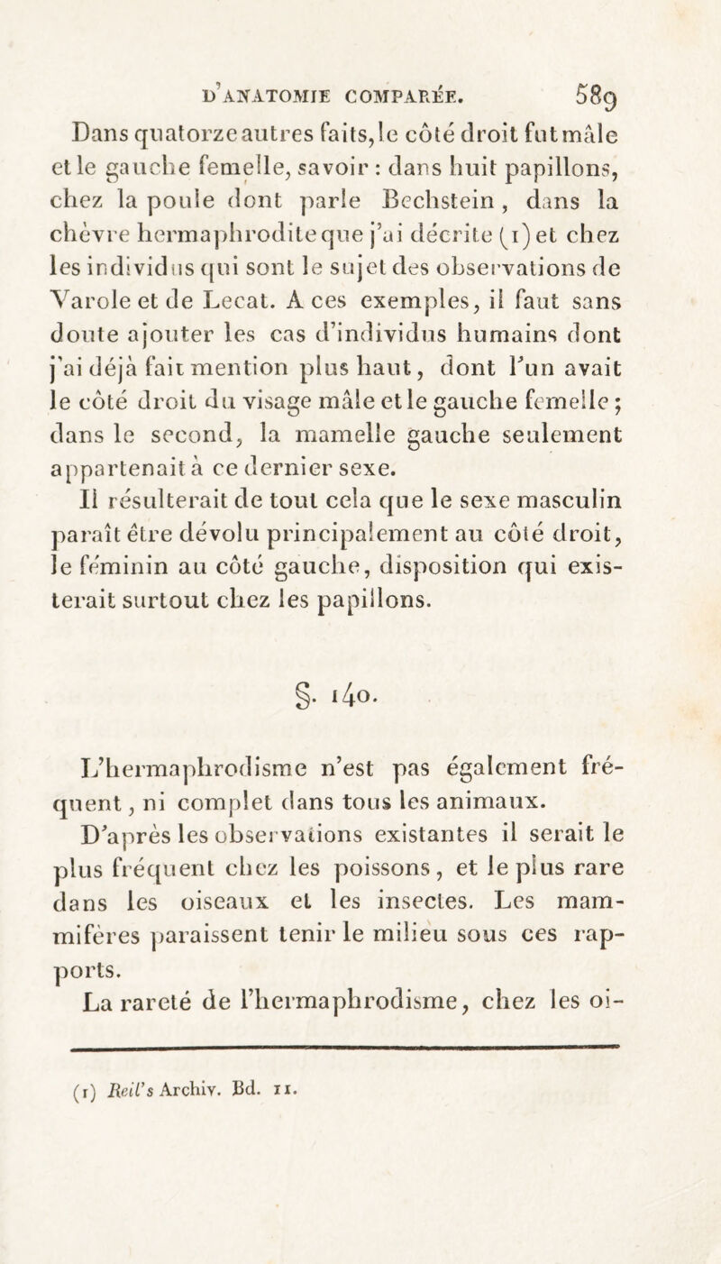 Dans quatorze autres faits,le côté droit fut mâle et le gauche femelle, savoir : dans huit papillons, chez la poule dont parle Bechstein , dans la chèvre hermaphrodite que j’ai décrite (q) et chez les individus qui sont le sujet des observations de Varole et de Lecat. Aces exemples, il faut sans doute ajouter les cas d’individus humains dont j’ai déjà fait mention plus haut, dont Tun avait le côté droit du visage mâle et le gauche femelle ; dans le second, la mamelle gauche seulement appartenait à ce dernier sexe. Il résulterait de tout cela que le sexe masculin paraît être dévolu principalement au côté droit, le féminin au côté gauche, disposition qui exis¬ terait surtout chez les papillons. §. i4o. L’hermaphrodisme n’est pas également fré¬ quent , ni complet dans tous les animaux. D'après les observations existantes il serait le plus fréquent chez les poissons, et le plus rare dans les oiseaux et les insectes. Les mam¬ mifères paraissent tenir le milieu sous ces rap¬ ports. La rareté de l’hermaphrodisme, chez les oi- (r) Reil’s Archiv. Bd. 11.