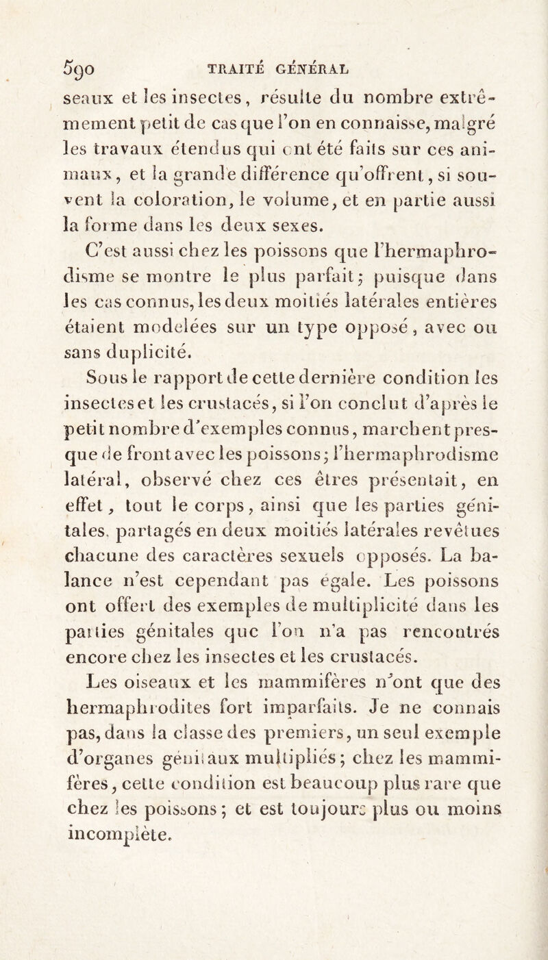 seaux et les insectes, résulte du nombre extrê¬ mement petit de cas que Ton en connaisse, ma gré les travaux étendus qui cnt été faits sur ces ani¬ maux, et la grande différence qu offrent, si sou- vent la coloration, le volume, et en partie aussi îa forme dans les deux sexes. C’est aussi chez les poissons que l'hermaphro¬ disme se montre le plus parfait,* puisque dans les cas connus, les deux moitiés latérales entières étaient modelées sur un type opposé, avec ou sans duplicité. Sous le rapport de cette dernière condition les insectes et les crustacés, si ion conclut d’après le petit nombre d'exemples connus, marchent pres¬ que de frontavec les poissons; l’hermaphrodisme latéral, observé chez ces êtres présentait, en effet, tout le corps, ainsi que les parties géni¬ tales, partagés en deux moitiés latérales revêtues chacune des caractères sexuels opposés. La ba¬ lance n’est cependant pas égalé. Les poissons ont offert des exemples de multiplicité dans les panics génitales que l'on n’a pas rencontrés encore chez les insectes et les crustacés. Les oiseaux et les mammifères n'ont que des hermaphrodites fort imparfaits. Je ne connais pas, dans la classe des premiers, un seul exemple d’organes géniaux multipliés; chez les mammi¬ fères, cette condition est beaucoup plus rare que chez les poissons; et est toujours plus ou moins incomplète.