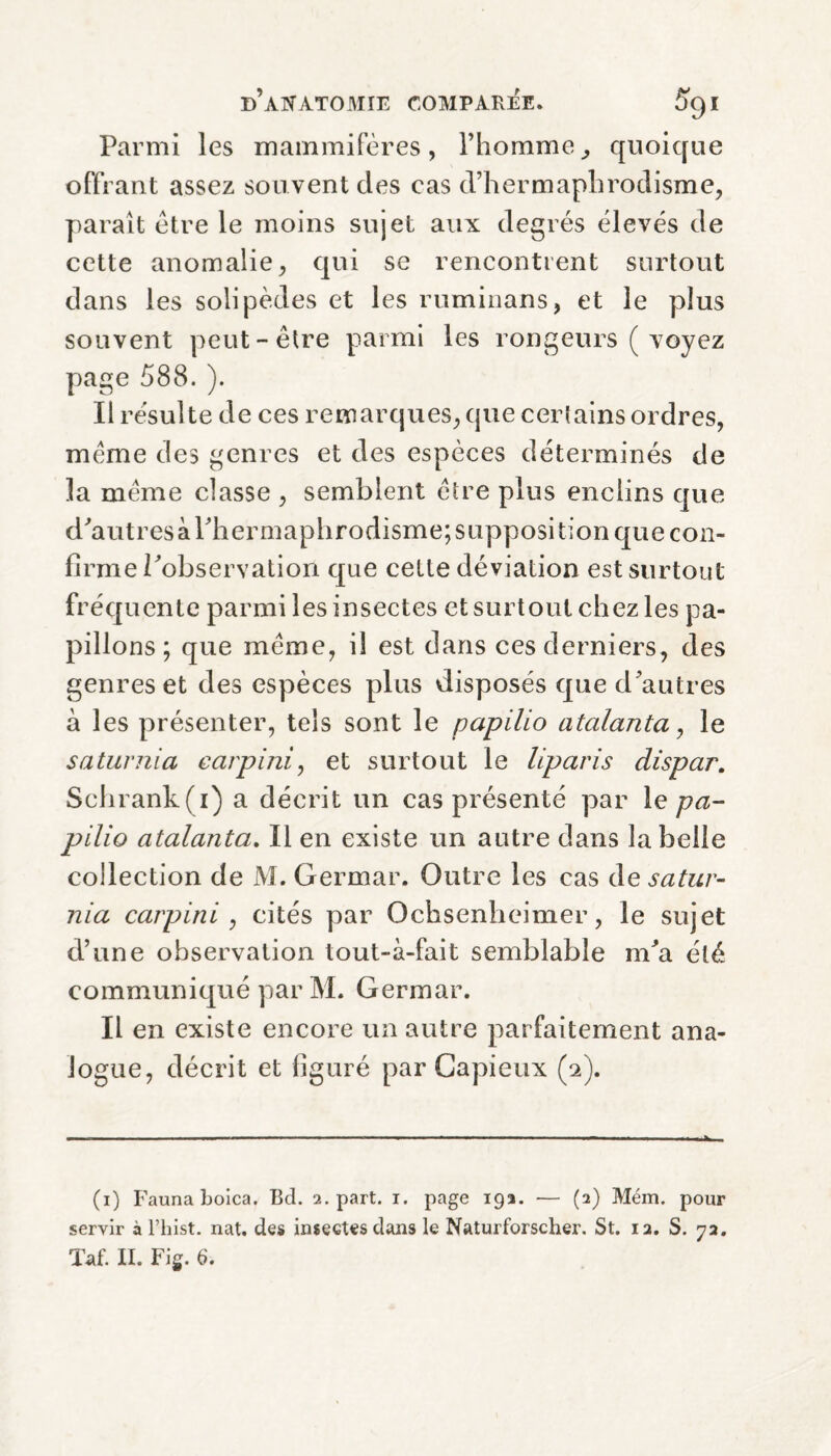 Parmi les mammifères, l’homme, quoique offrant assez souvent des cas d’hermaphrodisme, paraît être le moins sujet aux degrés élevés de cette anomalie, qui se rencontrent surtout dans les solipèdes et les ruminans, et le plus souvent peut-être parmi les rongeurs ( voyez page 588. ). Il résulte de ces remarques, que certains ordres, même des genres et des espèces déterminés de la même classe , semblent être plus enclins que d'autres à l'hermaphrodisme; supposition que con¬ firme l'observation que celle déviation est surtout fréquente parmi les insectes et surtout chez les pa¬ pillons ; que même, il est dans ces derniers, des genres et des espèces plus disposés que d'autres à les présenter, tels sont le papilio atalanta, le saturnia carpi ni, et surtout le liparis dispar. Schrank(i) a décrit un cas présenté par le pa¬ pilio atalanta. Il en existe un autre dans la belle collection de M. Germar. Outre les cas àe satur¬ nia carp in i, cités par Ochsenheimer, le sujet d’une observation tout-à-fait semblable m'a été communiqué par M. Germar. Il en existe encore un autre parfaitement ana¬ logue, décrit et figuré par Capieux (2). (1) Fauna boica, Bel. 2. part. 1. page 192. — (2) Mém. pour servir à l’hist. nat. des insectes dans le Naturforscher. St. 12. S. 72. Taf. II. Fig. 6.