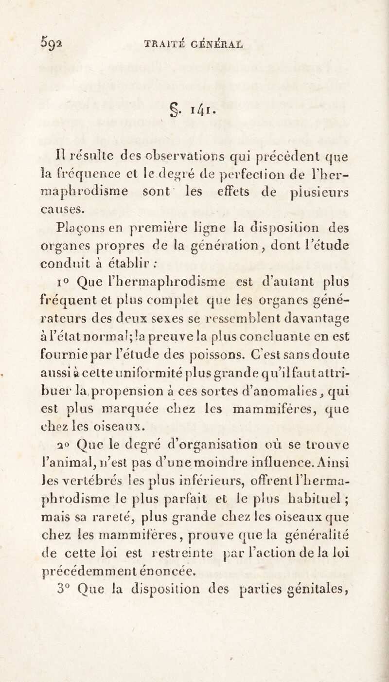 II résulté des observations qui precedent que la fréquence et le degré de perfection de l'her¬ maphrodisme sont les effets de plusieurs causes. Plaçons en première ligne la disposition des organes propres de ta génération, dont l'étude conduit à établir : i° Que l’hermaphrodisme est d’autant plus fréquent et plus complet que les organes géné¬ rateurs des deux sexes se ressemblent davantage à l’état normal; la preuve la plus concluante en est fournie par l’étude des poissons. C’est sans doute aussi à celte uniformité plus grande qiV il huit attri¬ buer la propension à ces sortes d’anomalies» qui est plus marquée chez les mammifères, que chez les oiseaux. Que le degré d’organisation où se trouve l’animal, n’est pas d’une moindre influence. Ainsi les vertébrés Ses plus inférieurs, offrent l’herma¬ phrodisme le plus parfait et le plus habituel ; mais sa rareté, plus grande chez les oiseaux que chez les mammifères, prouve que la généralité de cette loi est restreinte par l’action de la loi précédemment énoncée. 3° Que la disposition des parties génitales,