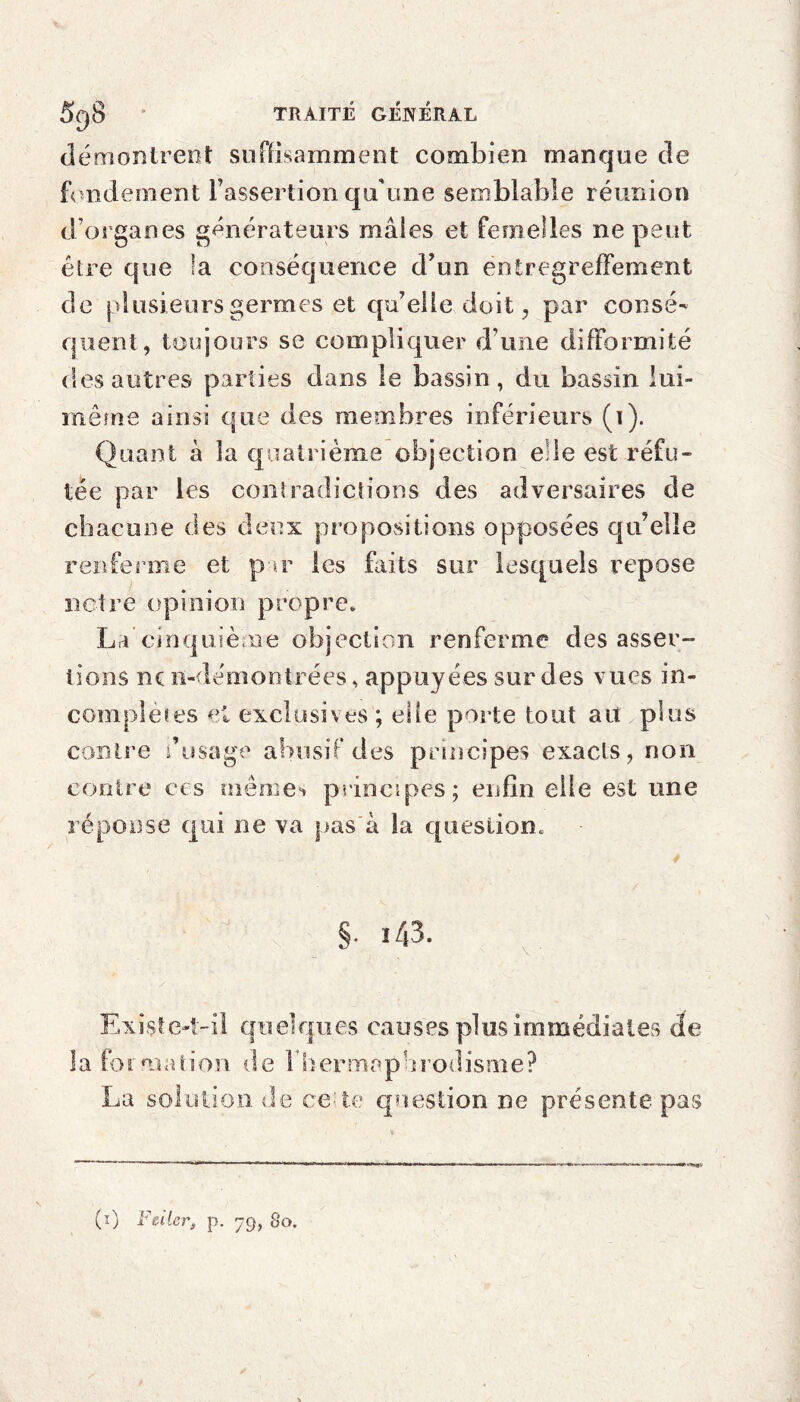 démontrent suffisamment combien manque de fondement l’assertion qu'une semblable réunion d’organes générateurs maies et femelles ne peut être que la conséquence d’un entregreffement de plusieurs germes et qu’elle doit, par consé¬ quent, toujours se compliquer d’une difformité des autres parties dans le bassin, du bassin lui- même ainsi que des membres inférieurs (i). Quant à ia quatrième objection elle est réfu¬ tée par les contradictions des adversaires de chacune des deux propositions opposées qu’elle renferme et par les faits sur lesquels repose notre opinion propre* La’cinquième objection renferme des asser¬ tions ne n-démontrées, appuyées sur des vues in- complëtes et exclusives ; elle porte tout ait plus contre dusage abusif des principes exacts, non contre ces mêmes principes; enfin elle est une réponse qui ne va pas à la question* §• i43. Existe-t-il quelques causes plus immédiates de la formation de l'hermaphrodisme? La solution de ce te question ne présente pas (i) F citer, p. 79, 80.