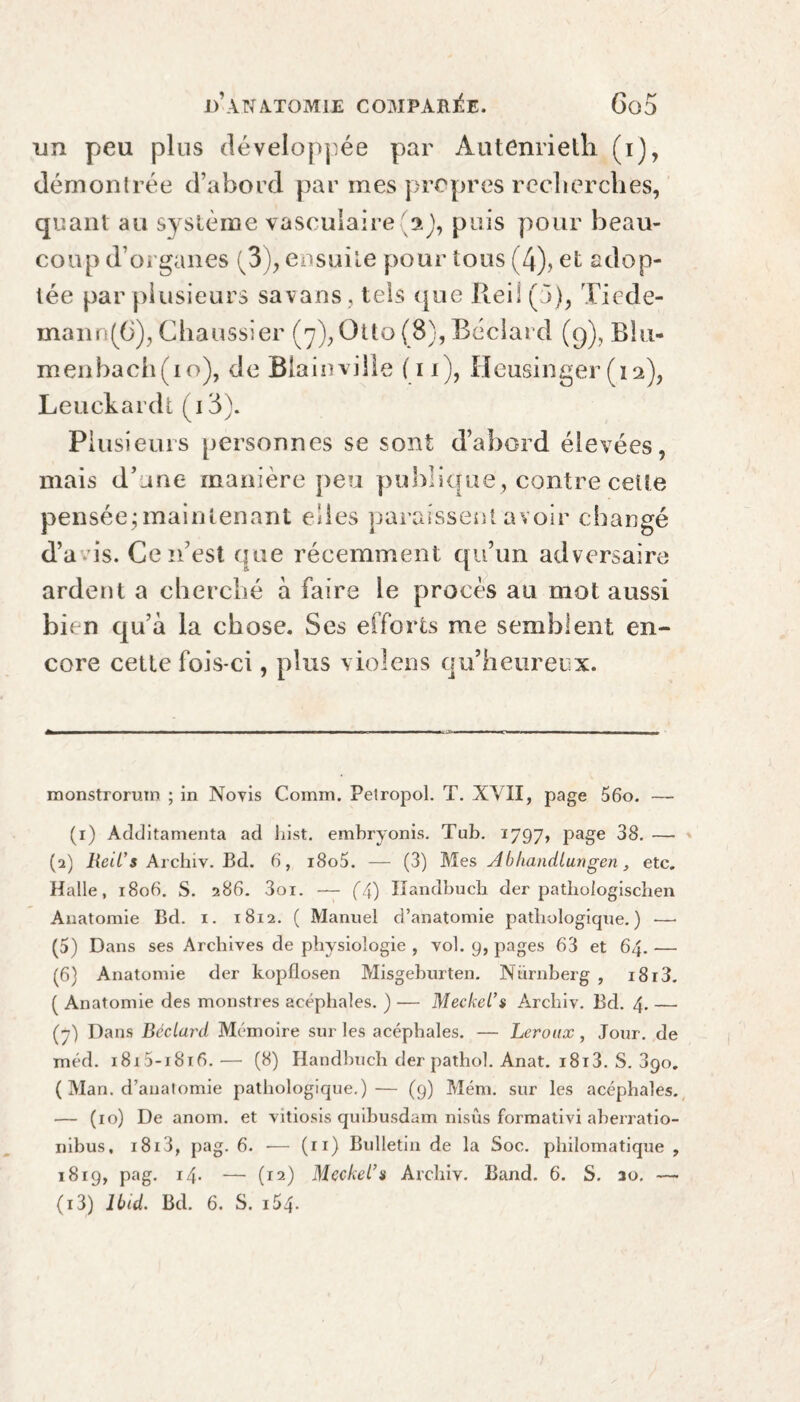 dd peu plus développée par Autenrietli (i), démontrée d’abord par mes propres recherches, quant au système vasculaire aj, puis pour beau¬ coup d’organes (3), ensuite pour tous (4), et adop¬ tée par plusieurs savans, tels que Reil (5), Tiede- mann(6), Chaussier (7), Otto (8), Béclard (9), Blu- menbach(io), de Biainville (11), Heusinger (12), Leuckardt (i3). Plusieurs personnes se sont d’abord élevées, mais d’une manière peu publique, contre cette pensée;maintenant elles paraissent avoir changé d’avis. Ce n’est que récemment qu’un adversaire ardent a cherché à faire le procès au mot aussi bien qu’à la chose. Ses efforts me semblent en¬ core cette fois-ci, plus violens qu’heureux. ij- monstrorum ; in Noyis Comm. Petropol. T. XVII, page 56o. — (1) Additamenta ad hist, embryonis. Tub. 1797, Pa§e 38. —■ (а) Reil’s Archiv. Bd. 6, i8o5. — (3) Mes Abhandlungen, etc. Halle, 1806. S. 286. 3oi. — (X) Handbucb der patliologiscben Anatomie Bd. 1. 1812. ( Manuel d’anatomie pathologique.) ■—• (5) Dans ses Archives de physiologie , vol. 9, pages 63 et 64. — (б) Anatomie der kopflosen Misgeburten. Nürnberg , i8i3. ( Anatomie des monstres acéphales. ) ■— Meckel’s Àrchiv. Bd. 4. — (7) Dans Béclard Mémoire sur les acéphales. — Leroux, Jour, de méd. i8i5-i8i6.— (8) Handbuch der pathol. Anat. i8i3. S. 890. ( Man. d’anatomie pathologique.)— (9) Mém. sur les acéphales. — (10) De anom. et vitiosis quibusdam nisûs formativi aberratio- nibus, i8i3, pag. 6. — (11) Bulletin de la Soc. philomatique , 1819, pag. 14. — (12) Meckel’s Archiv. Band. 6. S. ao. —-